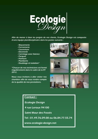 Afin de mener à bien les projets de vos clients, Ecologie Design est composée
d’une équipe pluridisciplinaire dans les postes suivants :

      - Maçonnerie
      - Ferronnerie
      - Couverture
      - Electricité
      - Carrelage avec faïence
      - Parquet
      - Peinture
      - Plomberie
      - Doublage et isolation*

*Chacun de nos techniciens est formé
régulièrement dans le cadre de la RT
2012.

Nous vous invitons à aller visiter nos
chantiers afin de vous rendre compte
de la qualité de nos prestations.




             Contact :
              Ecologie Design
              4 rue Leroux 94100
              Saint Maur des Fossés
             Tel : 01.49.76.09.08 ou 06.84.77.55.74
             www.ecologie-design.net
 