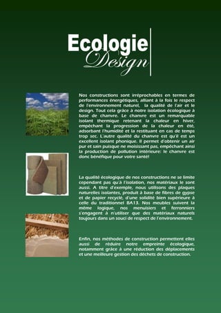 Nos constructions sont irréprochables en termes de
performances énergétiques, alliant à la fois le respect
de l'environnement naturel, la qualité de l'air et le
design. Tout cela grâce à notre isolation écologique à
base de chanvre. Le chanvre est un remarquable
isolant thermique retenant la chaleur en hiver,
empêchant la progression de la chaleur en été,
adsorbant l'humidité et la restituant en cas de temps
trop sec. L’autre qualité du chanvre est qu’il est un
excellent isolant phonique. Il permet d'obtenir un air
pur et sain puisque ne moisissant pas, empêchant ainsi
la production de pollution intérieure: le chanvre est
donc bénéfique pour votre santé!



La qualité écologique de nos constructions ne se limite
cependant pas qu’à l’isolation, nos matériaux le sont
aussi. A titre d’exemple, nous utilisons des plaques
naturelles isolantes, produit à base de fibres de gypse
et de papier recyclé, d’une solidité bien supérieure à
celle du traditionnel BA13. Nos meubles suivent la
même logique, nos menuisiers et ferronniers
s’engagent à n’utiliser que des matériaux naturels
toujours dans un souci de respect de l’environnement.



Enfin, nos méthodes de construction permettent elles
aussi de réduire notre empreinte écologique,
notamment grâce à une réduction des déplacements
et une meilleure gestion des déchets de construction.
 