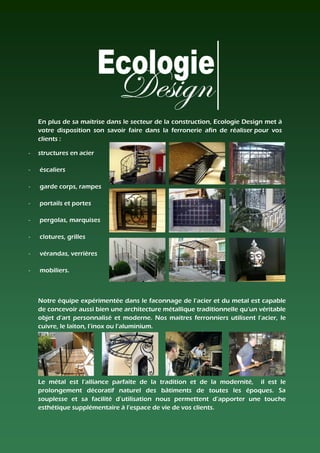 En plus de sa maitrise dans le secteur de la construction, Ecologie Design met à
    votre disposition son savoir faire dans la ferronerie afin de réaliser pour vos
    clients :

-   structures en acier

-   éscaliers

-   garde corps, rampes

-   portails et portes

-   pergolas, marquises

-   clotures, grilles

-   vérandas, verrières

-   mobiliers.



    Notre équipe expérimentée dans le faconnage de l’acier et du metal est capable
    de concevoir aussi bien une architecture métallique traditionnelle qu'un véritable
    objet d'art personnalisé et moderne. Nos maitres ferronniers utilisent l’acier, le
    cuivre, le laiton, l’inox ou l’aluminium.




    Le métal est l’alliance parfaite de la tradition et de la modernité, il est le
    prolongement décoratif naturel des bâtiments de toutes les époques. Sa
    souplesse et sa facilité d’utilisation nous permettent d’apporter une touche
    esthétique supplémentaire à l’espace de vie de vos clients.
 