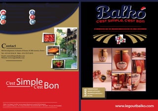 “Balko, C’est Simple, C’est Bon” est une marque déposée par la société 5M Development.
SAS au capital de 5 000 euros - R.C.S Tarbes 814 650 024 - Siret 814 650 024 000 15 - APE 4639B - TVA Intra FR 67 814650024
plus.google.com/b/legoutbalko
youtube.com/legoutbalko
twitter.com/legoutbalko
Contact
5M Development, 8 chemin d’Ossun, 65 380 Azereix, France
Tel. +33 5 62 32 84 18 Mob. +33 6 70 97 40 93
Email: contact@legoutbalko.com
Website: www.legoutbalko.com
facebook.com/balkofood
instagram/legoutbalko
fr.pinterest.com/legoutbalko
Présence sur les Réseaux Sociaux
A TARTINER OU EN ACCOMPAGNEMENT DE VOS RECETTES
 