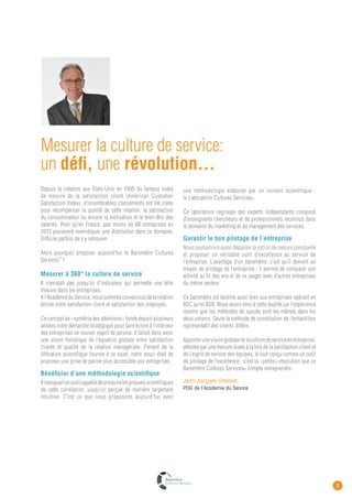 EDITO




 le BArOMÈtre
   cultures services
                                                                           ©

                                                                                 2013
 Un outil de mesure inédit
                          Un baromètre annuel
                          Réalisé chaque année et donnant lieu à une cérémonie de remise de prix, ce
                          baromètre permet la mesure précise de la culture de service dans les entreprises
                          et les organisations.
                          Les entreprises qui souhaitent en faire un outil de pilotage dynamique peuvent
                          réaliser plusieurs mesures par an.

                          Deux enquêtes conjointes
                          Ces deux «radars» permettent de piloter les facteurs de la satisfaction client et ceux
                          de l’engagement de service par les collaborateurs.



     ENQUETE 1                             ENQUETE 2
            Satisfaction client                       Ancrage
                                                                                  On peut ainsi mieux
               et perception                      de la culture de
                                                                                  comprendre la
           de l’esprit de service                 service chez les
                                                                                  corrélation entre la
               par les clients                     collaborateurs                 satisfaction client et
                                                                                  la culture de service
                                                                                  des organisations.




 Package entreprise B2C & B2B


 La mesure des        Baromètre Cultures      Un rapport complet     Une séance de débrieﬁng       2 invitations offertes
  2 indicateurs           Services                et pertinent         avec des consultants         pour la conférence
                                                                     spécialistes de la qualité        annuelle du
                                                                            de service            Club Cultures Services
 