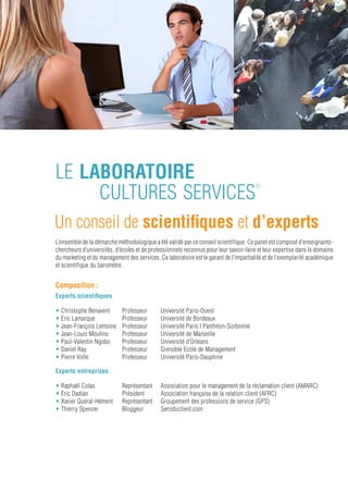 le ClUb
    cultures services
                                                                                 ©




Pour un espace d’échanges
Les entreprises participant au baromètre peuvent devenir membres de ce Club, dont l’objectif est de favoriser les échanges
de bonnes pratiques.
Les adhérents se réunissent quatre fois par an: une conférence annuelle et trois petits déjeuners.

Les petits déjeuners du Club sont l’occasion de faire un point sur l’avancement des travaux et des réflexions des membres
du Laboratoire Cultures Services©.

La conférence annuelle est le point de rencontre entre chercheurs et praticiens d’entreprise : les membres du conseil
scientifique présentent leurs travaux académiques sur la mesure de la culture de service et récompensent les entreprises
ayant le mieux contribué à son développement.




Les Prix du Jury: pour récompenser
                le partage d’expérience
Créés pour faire évoluer les pratiques de culture de service, ces prix sont remis à ceux qui auront développé
et partagé leurs expérimentations.
Plus qu’un classement de compétition (l’esprit de service valorisant plutôt la coopération), ces prix ont pour objectif
premier de valoriser les pratiques innovantes et audacieuses en faveur du développement de la culture de service.

L’indépendance du jury, constitué de membres du conseil scientifique, garantit l’impartialité du choix des lauréats.




                                                                                                                          7
 