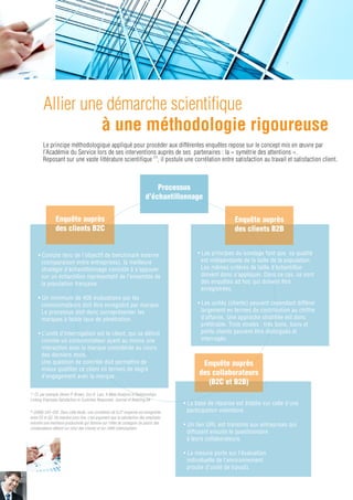Les
                                     questionnaires
                                        clients



         La Qualité                                                 La Qualité
       de l’expérience                                            de la Relation                               La Fidélité


1/Qualité : niveau perçu de performance                      • Conﬁance                            • Intention de poursuite de la
  déclinée sur les 5 critères (dits Serqual)(2)              • Attachement                           relation et des achats
• Evaluation de l’aspect physique et matériel du             • Justice                             • Recommandation (au sens du
  système de délivrance des services                                                                 Net Promoter Score, NPS)
• Fiabilité : capacité à délivrer les services de                                                  • Adoption de nouveaux
  manière ﬁable et précise                                                                           services et produits
• Réactivité : capacité à réagir rapidement aux
  demandes
• Assurance : connaissance, courtoisie, et capacité
  à donner conﬁance
• Empathie : capacité à prendre soin des
  consommateurs et à personnaliser la relation

2/Valeur : perception du rapport qualité/prix de
 l’offre de produit et de service consommé.

3/Perception : a posteriori et cumulative de l’écart
 entre ce qui est attendu et ce qui est obtenu.
 On favorise ici la mesure du degré de satisfaction
 plutôt que la dimension affective de la
 satisfaction.                                               Les questionnaires
                                                               collaborateurs

                         La structure de                                                               Les questions
                            l’échelle                                                                   de contrôle

 • L’atmosphère de travail                                                             • Quelle est votre expérience dans
 • L’engagement organisationnel(3)                                                       l’entreprise ?
 • L’orientation client: ce concept correspond à l’intuition de l’esprit               • Quelle part de votre temps est
   client et inclut des éléments de l’orientation vente (SOCO)                           consacrée à interagir avec les clients ?
 • La qualité de service délivrée aux clients telle qu’elle est perçue
   par le personnel.
                                                                                   (2) Parasuraman A. Zeithaml V. et Berry, L.L (1988) «
                                                                                   Serqual : a multiple item scale for Measuring Consumer of
                                                                                   perception quality », Journal of retailing, Vol 64, °1.
                                                                                   (3) Jaros, S. (2007). Meyer and Allen Model of
                                                                                   Organizational Commitment: Measurement Issues. ICFAI
                                                                                   Journal Of Organizational Behavior, 6(4), 7-25.
                                                                                                                                               9
 