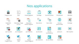 Nos applications
Jeu Instagram
Quiz
Test de
personnalité
Instant gagnant
Mot mystère
Concours photo
Jeu de réflexe
Blindtest
Calendrier
Quiz
Sondage Photobooth
Quiz photo Quiz vidéo
Jeu Youtube
Tirage au sort
Calendrier Tirage
au Sort
Calendrier
Instant Gagnant
Jeu de piste Test de
connaissance
Juste prix
Twitter
Quiz
Jeu d’adresse
Jeu Pinterest
Twitter
Tirage au Sort
Twitter
Instant Gagnant
Casse-tête
Grattage
 