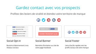 Social Opt-in
Boutons d’abonnement à vos
réseaux sociaux
Profitez des leviers de viralité et étendez votre territoire de marque
Gardez contact avec vos prospects
Social Banner
Bannière d’incitation au Like de
votre page Facebook
Social Footer
Liens d’accès rapides vers les
profils sociaux de votre marque
 