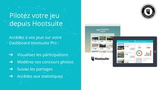 Pilotez votre jeu
depuis Hootsuite
Accédez à vos jeux sur votre
Dashboard Hootsuite Pro :
➔ Visualisez les participations
➔ Modérez vos concours photos
➔ Suivez les partages
➔ Accédez aux statistiques
 