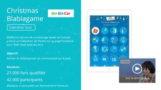 Christmas
Blablagame
Calendrier Quiz
BlaBlaCar, service de covoiturage leader en Europe,
a lancé un Calendrier de l’Avent sur sa page Facebook
pour fêter Noël avec ses fans.
Objectif :
Animer et récompenser sa communauté sur 8 pays.
Résultats :
27.000 fans qualifiés
42.000 participants
Blablacar a renouvelé son Abonnement Premium.
Voir le témoignage
 