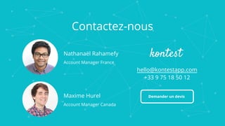 Contactez-nous
Maxime Hurel
Account Manager Canada
hello@kontestapp.com
+33 9 75 18 50 12
Nathanaël Rahamefy
Account Manager France
Demander un devis
 