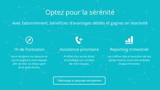 1h de Formation
Nous étudions vos besoins et
accompagnons votre équipe
afin de tirer au mieux parti
de la plate-forme.
Assistance prioritaire
Profitez d’un accès direct
et privilégié aux conseils
de notre équipe.
Reporting trimestriel
Les chiffres clés et évolution de vos
performances vous sont envoyés
chaque trimestre.
Télécharger la plaquette abonnement
Optez pour la sérénité
Avec l’abonnement, bénéficiez d’avantages dédiés et gagnez en réactivité
 