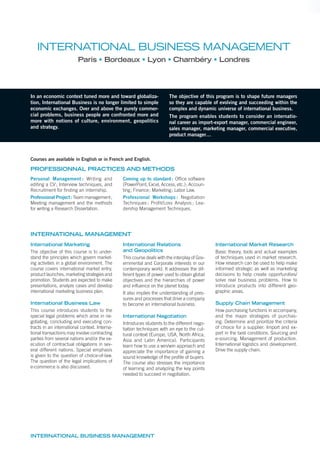 In an economic context tuned more and toward globaliza-
tion, International Business is no longer limited to simple
economic exchanges. Over and above the purely commer-
cial problems, business people are confronted more and
more with notions of culture, environment, geopolitics
and strategy.
The objective of this program is to shape future managers
so they are capable of evolving and succeeding within the
complex and dynamic universe of international business.
The program enables students to consider an internatio-
nal career as import-export manager, commercial engineer,
sales manager, marketing manager, commercial executive,
product manager…
PROFESSIONNAL PRACTICES AND METHODS
Personal Management : Writing and
editing a CV; Interview techniques, and
Recruitment for finding an internship.
Professional Project: Team management;
Meeting management and the methods
for writing a Research Dissertation.
Coming up to standard: Office software
(PowerPoint, Excel, Access, etc.); Accoun-
ting; Finance; Marketing; Labor Law.
Professional Workshops : Negotiation
Techniques ; Profit/Loss Analysis ; Lea-
dership Management Techniques.
International Marketing
The objective of this course is to under-
stand the principles which govern market-
ing activities in a global environment. The
course covers international market entry,
product launches, marketing strategies and
promotion. Students are expected to make
presentations, analyze cases and develop
international marketing business plan.
International Business Law
This course introduces students to the
special legal problems which arise in ne-
gotiating, concluding and executing con-
tracts in an international context. Interna-
tional transactions may involve contracting
parties from several nations and/or the ex-
ecution of contractual obligations in sev-
eral different nations. Special emphasis
is given to the question of choice-of-law.
The question of the legal implications of
e-commerce is also discussed.
International Relations
and Geopolitics
This course deals with the interplay of Gov-
ernmental and Corporate interests in our
contemporary world. It addresses the dif-
ferent types of power used to obtain global
objectives and the hierarchies of power
and influence on the planet today.
It also implies the understanding of pres-
sures and processes that drive a company
to become an international business.
International Negotiation
Introduces students to the different nego-
tiation techniques with an eye to the cul-
tural context (Europe, USA, North Africa,
Asia and Latin America). Participants
learn how to use a win/win approach and
appreciate the importance of gaining a
sound knowledge of the proﬁle of buyers.
The course also stresses the importance
of learning and analyzing the key points
needed to succeed in negotiation.
International Market Research
Basic theory, tools and actual examples
of techniques used in market research.
How research can be used to help make
informed strategic as well as marketing
decisions to help create opportunities/
solve real business problems. How to
introduce products into different geo-
graphic areas.
Supply Chain Management
How purchasing functions in accompany,
and the major strategies of purchas-
ing. Determine and prioritize the criteria
of choice for a supplier. Import and ex-
port in the best conditions. Sourcing and
e-sourcing. Management of production.
International logistics and development.
Drive the supply chain.
INTERNATIONAL BUSINESS MANAGEMENT
Paris Bordeaux Lyon Chambéry Londres
INTERNATIONAL BUSINESS MANAGEMENT
Courses are available in English or in French and English.
INTERNATIONAL MANAGEMENT
 
