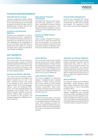 INTERNATIONAL
International Accounting
Introduces participants already familiar
with the principles of French accounting
to the rules prescribed by the Generally
Accepted Accounting Principles used in
Anglo-American countries (the US, UK,
etc.) and spheres of inﬂuence.
Incoterms and Payment
Methods
Incoterms is an abbreviation of « Interna-
tional Commercial Terms » published by
the International Chamber of Commerce.
Participants are introduced to this set of
rules established for the interpretation of
the most commonly used trade terms in
foreign trade which parties to a contract
can agree upon to avoid misunderstand-
ings, disputes and litigation.
International Financial
Techniques
Understand the ﬁnancial needs associ-
ated with basic operations in contem-
porary international commerce. Acquire
the indispensable techniques for inter-
national ﬁnancial management; learn to
choose and use the best tools with a solid
approach.
Finance of Major Export
Contracts
How to manage « Request for Proposal »
bids and put in place the required Cau-
tions and Guarantees. This course also
looks at the methods of long term ﬁnance
for projects as well as compensation oper-
ations and complex ﬁnancial structures.
Financial Risk Management
Financial risks associated with interna-
tional commerce. Organizations capable
of intervention and the main techniques
they propose. The importance of short
term ﬁnance and cash ﬂow management.
American Market
This course deals with the economic,
social and political context of business
activities throughout North America. Spe-
cial attention is paid to the factors that
shape the business environment. How
do they face the growing competition of
the new emerging markets?
Central and Eastern Markets
This course aims to familiarize partici-
pants with all aspects of European and
Eastern markets. By the end of the
class, students will have a ﬁrm grasp
of the potential of each national and
regional market, of the major language,
cultural, social and behavioral differ-
ences, and of the projected growth and
expansion of the European Union. The
Central European countries (as Russia,
Ukraine, Poland, Baltic countries) are
very important for the economic and
strategic development of Western Euro-
pean companies.
Indian Market
The course will familiarize the students
with the special social, cultural, political
and historical features of India and help
the students grasp the economic realities
of India in the era of globalization and its
role in world economy, including the pre-
sentation of the multifaceted features of
India and its economic awakening.
Latin American Market
The course highlights the differences
between management and corporate
structures in South America and the
West. It also outlines the skills needed
for successful management in the Latin
American environment. Other topics
including manufacturing and sourcing,
tips for the successful export of products
to South American.
Chinese Market
Identify the principal poles of commerce
in China and acquire the reﬂexes needed
to successfully address the Chinese con-
sumer. How to approach and learn Chi-
na’s socio-cultural and political inﬂuences
within the context of economic globaliza-
tion. Acquire a perspective of the nation’s
evolution.
Japanese and Korean Markets
Introduces participants to the difﬁculties
foreign companies encounter and the
requirements they need to meet in
order to enter the Japanese market. The
markets characteristics and business
opportunities will be presented and dis-
cussed. Participants also gain familiarity
with the history and macroeconomics of
Japan, as well as the Japanese distribu-
tion system.
African Market
The inﬂuence of Mining and Petroleum
Corporations. Global inﬂuences within
Africa. Global investments within Africa.
Practical advice on how to successfully
manage in Africa.
The course highlights the differences
between management and corporate
structures in Africa and Western Europe.
It also outlines the skills needed for suc-
cessful management in African environ-
ment. Other topics include guidelines for
manufacturing and sourcing, tips for the
successful export of products to Africa.
FINANCE AND MANAGEMENT
KEY MARKETS
INTERNATIONAL BUSINESS MANAGEMENT 100/101
 