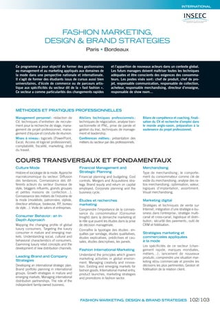 INTERNATIONAL
Ce programme a pour objectif de former des gestionnaires
au management et au marketing appliqués aux domaines de
la mode dans une perspective nationale et internationale.
Il s’agit de former des étudiants issus de cursus aussi bien
universitaires, d’école de commerce ou de parcours artis-
tique aux spécificités du secteur dit de la « fast fashion ».
Ce secteur a comme particularités des changements rapides
et l’apparition de nouveaux acteurs dans un contexte global.
Les futurs managers doivent maîtriser toutes les techniques
adéquates et être conscients des exigences des consomma-
teurs. Les postes visés sont: chef de produit, chef de pro-
jet, responsable communication, responsable de collection,
acheteur, responsable merchandising, directeur d’enseigne,
responsable de show room…
FASHION MARKETING,
DESIGN & BRAND STRATEGIES
Paris Bordeaux
MÉTHODES ET PRATIQUES PROFESSIONNELLES
Management personnel : rédaction de
CV, techniques d’entretien de recrute-
ment pour la recherche de stage, mana-
gement de projet professionnel, mana-
gement d’équipe et conduite de réunion.
Mises à niveau: logiciels (PowerPoint,
Excel, Access et logiciel professionnel),
comptabilité, fiscalité, marketing, droit
du travail.
Ateliers techniques professionnels :
techniques de négociation, analyse tran-
sactionnelle et PNL, prise de parole et
gestion du trac, techniques de manage-
ment et leadership.
Conférences métiers: présentation des
métiers du secteur par des professionnels.
Bilans de compétence et coaching, finali-
sation du CV et recherche d’emploi dans
le monde anglo-saxon, préparation à la
soutenance du projet professionnel.
COURS TRANSVERSAUX ET FONDAMENTAUX
Culture Mode
Histoire et sociologie de la mode. Approche
macroéconomique du secteur. Diffusion
des tendances. Connaissance des dif-
férents acteurs du secteur (bureaux de
style, bloggers influents, grands groupes
et petites maisons de confection…).
Connaissance des métiers de l’industrie de
la mode (modéliste, patronnière, styliste,
directeur artistique, bookeuse, RP, bureau
de style…). Visite de salons et entreprises.
Consumer Behavior: an In-
Depth Approach
Mapping the changing proﬁle of global
luxury consumers. Targeting the luxury
consumer in mature and emerging mar-
kets. Understanding social, cultural and
behavioral characteristics of consumers.
Examining luxury retail concepts and the
development of new distribution channels.
Leading Brand and Company
Strategies
Developing an international strategic plan.
Brand portfolio planning in international
groups. Growth strategies in mature and
emerging markets. Managing international
distribution partnerships. The role of the
independent family-owned business.
Financial Management and
Strategic Planning
Financial planning and budgeting. Cost
controls. Mergers and Acquisitions stra-
tegy. Brand equity and return on capital
employed. Corporate planning and the
business cycle.
Études et recherches
marketing
Comprendre l’importance de la connais-
sance du consommateur (Consumer
Insight) dans la démarche marketing et
le rôle que jouent les études dans la prise
de décision managériale.
Connaître la typologie des études : en-
quêtes par sondage, études qualitatives,
études explicatives, prédictives et cau-
sales, études descriptives, les panels.
Fashion International Marketing
Understand the principles which govern
marketing activities in global environ-
ment. Managing creativity and innova-
tion. Existing and emerging markets for
fashion goods. International market entry,
product launches, marketing strategies
and promotions in fashion sector.
Merchandising
Type de merchandising ; le comporte-
ment du consommateur comme clé de
voûte du merchandising; analyse des ra-
tios merchandising: optimisation, valeur,
logiques d’implantation, assortiment.
Visual merchandising.
Marketing digital
Stratégies et techniques de vente sur
Internet; intégration d’une stratégie e-bu-
siness dans l’entreprise; stratégie multi-
canal et cross-canal; logistique et distri-
bution; sécurité des paiements; outil de
CRM et fidélisation.
Stratégies marketing et
commerciales appliquées
à la mode
Les spécificités de ce secteur (chan-
gement rapide, marques mondiales,
métiers…) ; lancement de nouveaux
produits; comprendre une situation mar-
keting et/ou commerciale et prendre les
décisions les plus pertinentes. Gestion et
fidélisation de la relation client.
FASHION MARKETING, DESIGN & BRAND STRATEGIES 102/103
 
