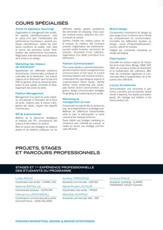 FASHION MARKETING, DESIGN & BRAND STRATEGIES
Achat et logistique (sourcing)
Organisation et management des achats;
les rapports clients/fournisseurs; mise
en place d’un plan d’amélioration des
performances fournisseurs; aspects juri-
diques internationaux; obtenir les meil-
leures conditions de qualité, coût, délai
et source, les processus achats. Amé-
lioration des performances fournisseurs.
Négociation internationale dans le secteur
de la mode et du design.
Marketing des réseaux
de distribution
Appréhender les différentes évolutions
économiques, commerciales, juridiques et
culturelles de la distribution. Les acteurs
majeurs de la distribution dans le luxe et le
PAP en général. Choix du format de distri-
bution le plus adapté, animation et déve-
loppement des points de vente.
Fashion Management
Management d’un point de vente (retail):
du recrutement à l’animation de la force
de vente; relations avec la maison mère;
gestion des stocks; respect des objectifs
commerciaux.
RP & événementiel
Maîtrise de la démarche stratégique
et pratique des RP; connaissance des
acteurs et des métiers du secteur.
Mise en œuvre des stratégies de relations
presse et de relations publiques sur les
différents médias; gestion quotidienne
des demandes de shopping; mise à jour
des contacts presse; rédaction des com-
muniqués de presse.
Générer l’intérêt des médias autour de
la marque, du créateur, des nouveaux
produits. Orgtanisation des événements:
journée portes ouvertes, lancement de
produits; lancement d’une collection,
organisation d’un déﬁlé, promotion d’un
événement.
Fashion Communication
This course adopts a customer-based pers-
pective to fashion brand management and
communication on the basis of current
branding research and business practice.
Understand the psychological aspects of
customer-based brand equity; identify
fashion brand positioning and values;
plan fashion brand communication pro-
grams; design communication strategies
for growing and sustaining brand equity.
Marketing et
management du luxe
Comprendre les spéciﬁcités du secteur du
luxe, de la segmentation à la stratégie prix.
Maîtriser les différences fondamentales
entre le luxe, le prêt-à-porter, la haute
couture et les marques premium.
Savoir établir une stratégie marketing en
cohérence avec l’identité de marque, et
mettre en œuvre une stratégie commer-
ciale efﬁciente.
Brand design
Comprendre l’importance du design au
sens large et son incidence dans l’étude
du comportement du consommateur.
Connaître les différentes facettes du
design: visuel (Photoshop/Illustrator),
sonore, olfactif et mobilier.
Intégrer les contraintes marketing au
design packaging.
Fast fashion
Connaître les acteurs majeurs de l’indus-
trie de la mode (Zara, Mango, H&M, GAP,
C&A), les nouveaux modes de distribution
et la multiplication des collections. Maî-
triser les contraintes logistiques et com-
merciales liées à l’augmentation de la fré-
quence des collections.
Luxury Accessories
Democratization and exclusivity in per-
fumes, cosmetics and accessories. Global
trends in watches, ﬁne jewelry and leather
goods. Art, heritage and tradition in the
luxury product mix.
COURS SPÉCIALISÉS
PROJETS, STAGES
ET PARCOURS PROFESSIONNELS
Lolita ROUX
Coordinateur des ventes - CHANEL SAS
Salomé BATAILLE
Evènementiel boutique - GUERLAIN
Clémence LERONDEAU
Coordinatrice commerciale prêt-à-porter
Homme/Femme - JOHN GALLIANO
Audrey FERCOCQ
Assistante commerciale - CARTIER
Marie-Paule LACOUR
Coordinateur des ventes - PRADA
Mathilde DUPREZ
Assistante commerciale retail - DDP
Victoire RAUX
Assistante marketing - CLARINS
FRAGRANCE GROUP (Canada)
STAGES ET 1re
EXPÉRIENCE PROFESSIONNELLE
DES ÉTUDIANTS DU PROGRAMME
 