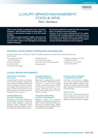 INTERNATIONAL
Today’s luxury industry is growing fast and is truly global.
Companies – both individual brands and large groups – are
looking for international managers to drive their growth
worldwide.
This program is taught primarily in English, with some semi-
nars given in French. It is designed to give students the
necessary skills to work in this challenging and increasingly
complex environment.
We welcome students from around the world, and immerse
them in all aspects of the luxury industry.
Seminars are led by luxury professionals and are supple-
mented by visits to leading companies across all sectors of
the industry. An important feature is our program of field
visits during which students are introduced to key players
and gain first-hand experience of luxury companies.
LUXURY BRAND MANAGEMENT,
FOOD & WINE
Paris Bordeaux
PERSONAL DEVELOPMENT WORKSHOPS AND SEMINARS
A range of workshops and seminars is offered to facilitate participants’ personal and professional development.
Topics include:
• presentation skills and
report development
• resume preparation
• networking skills
• information technology
• networking skills
• information technology
• interview skills and self presentation
• company visits
• individual coaching and career
development advice
• seminars on current affairs
and business trends
Introduction to Prestige
and Luxury
Understanding the history and develop-
ment of luxury worldwide. Analyzing the
social, artistic and creative dimensions of
luxury. Decoding the semiotics of luxury
and prestige. Examining the role of heri-
tage, innovation and exclusivity in luxury
brand management, and the response to
challenges of premiumization.
Leading Brand and
Company Strategies
Developing an international strategic plan.
Brand portfolio planning in international
groups. Growth strategies in mature and
emerging markets. Managing interna-
tional distribution partnerships. The role of
the independent family-owned business.
Consumer Behavior:
an In-Depth Approach
Mapping the changing proﬁle of global
luxury consumers. Targeting the luxury
consumer in mature and emerging
markets. Understanding social, cultural
and behavioral characteristics of con-
sumers. Examining luxury retail con-
cepts and the development of new dis-
tribution channels.
International Marketing
and Brand Management
Managing creativity and innovation.
Insights into existing and emerging luxury
goods markets. International brand posi-
tioning and competitive analysis. Market
entry strategies, brand development and
international pricing strategies.
Communication Strategies
in a Global Environment
Examining communications strategies
and consumer targeting. Luxury advertis-
ing and public relations programs. Spon-
sorship and celebrity endorsement strat-
egies. Managing international exclusivity
and brand image.
Online Luxury
How the web is transforming the luxury
customer experience, from online shop-
ping to the latest developments in social
networking. Review of luxury e-strategies.
LUXURY BRAND MANAGEMENT, FOOD & WINE
LUXURY BRAND MANAGEMENT
104/105
 