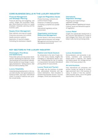 LUXURY BRAND MANAGEMENT, FOOD & WINE
Financial Management
and Strategic Planning
Financial planning and budgeting, cost
control, merger and acquisition strate-
gies. Brand equity and return on capital
employed. Corporate planning and the
business cycle.
Supply Chain Management
Raw materials sourcing and supply.
Production processes and controls.
Quality assurance systems.
Application of new technologies.
Controlling the distribution network.
Legal and Regulatory Issues
Product licensing, contracts and
control of brand image.
Protection of intellectual property.
Combating counterfeit and parallel
imports.
International regulatory and tax
environment.
Organization and Human
Resources Management
Human factors in the luxury industry.
Organizational behavior and design.
Management and training issues in an
international environment.
International
Negotiation Strategy
Preparing and implementing a
negotiation strategy.
Mastering different negotiating techniques.
Cultural, social and behavioral aspects
of negotiation.
Luxury Retail
Insights into sophisticated developments in
the consumer retail experience. A review of
retail strategies from bricks and mortar to
today’s multi-channel purchasing activity.
CORE BUSINESS SKILLS IN THE LUXURY INDUSTRY
Champagne, Fine Wines
and Gastronomy
Product life cycles and new product devel-
opment. Developing line extensions, visual
merchandising and promotional materials.
Brand identity and visual design in pack-
aging development. Tasting sessions, ﬁeld
trips and visits by leading chefs.
Luxury Hospitality
Understanding developments in the lux-
ury hotel industry, from grand palaces to
boutique-hotels, and major international
chains. A survey of historical and up-to-
the minute trends.
Fashion and Haute Couture
An introduction to the role of haute cou-
ture in the luxury industry. Insights into
managing an international fashion busi-
ness. Understanding the role of creativity
in a luxury brand. Successful international
pricing policies for luxury brands.
Luxury Travel and Tourism
An insight into the business of private
jets, personalized itineraries and sig-
nature destinations. How innovation is
transforming bespoke tourism. Success
strategies, trends and developments.
Luxury Accessories
Democratization and exclusivity in per-
fumes, cosmetics and accessories.
Global trends in watches, ﬁne jewelry
and leather goods. Art, heritage and tra-
dition in the luxury product mix.
Art and Auctions
How international art companies and
auction houses are taking an increas-
ingly prominent role in the business of
luxury. A review of how this sophisti-
cated business works, and of the global
opportunities in this ﬁeld.
KEY SECTORS IN THE LUXURY INDUSTRY
 