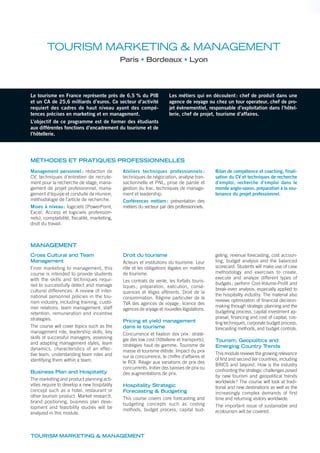 TOURISM MARKETING & MANAGEMENT
Le tourisme en France représente près de 6,5 % du PIB
et un CA de 25,6 milliards d’euros. Ce secteur d’activité
requiert des cadres de haut niveau ayant des compé-
tences précises en marketing et en management.
L’objectif de ce programme est de former des étudiants
aux différentes fonctions d’encadrement du tourisme et de
l’hôtellerie.
Les métiers qui en découlent: chef de produit dans une
agence de voyage ou chez un tour operateur, chef de pro-
jet évènementiel, responsable d’exploitation dans l’hôtel-
lerie, chef de projet, tourisme d’affaires.
TOURISM MARKETING & MANAGEMENT
Paris Bordeaux Lyon
MÉTHODES ET PRATIQUES PROFESSIONNELLES
Management personnel : rédaction de
CV, techniques d’entretien de recrute-
ment pour la recherche de stage, mana-
gement de projet professionnel, mana-
gement d’équipe et conduite de réunion,
méthodologie de l’article de recherche.
Mises à niveau: logiciels (PowerPoint,
Excel, Access et logiciels profession-
nels), comptabilité, fiscalité, marketing,
droit du travail.
Ateliers techniques professionnels :
techniques de négociation, analyse tran-
sactionnelle et PNL, prise de parole et
gestion du trac, techniques de manage-
ment et leadership.
Conférences métiers: présentation des
métiers du secteur par des professionnels.
Bilan de compétence et coaching, finali-
sation du CV et techniques de recherche
d’emploi, recherche d’emploi dans le
monde anglo-saxon, préparation à la sou-
tenance du projet professionnel.
Cross Cultural and Team
Management
From marketing to management, this
course is intended to provide students
with the skills and techniques requi-
red to successfully detect and manage
cultural differences. A review of inter-
national personnel policies in the tou-
rism industry, including training, custo-
mer relations, team management, staff
retention, remuneration and incentive
strategies.
The course will cover topics such as the
management role, leadership skills, key
skills of successful managers, assessing
and adapting management styles, team
dynamics, characteristics of an effec-
tive team, understanding team roles and
identifying them within a team.
Business Plan and Hospitality
The marketing and product planning acti-
vities require to develop a new hospitality
concept such as a hotel, restaurant or
other tourism product. Market research,
brand positioning, business plan deve-
lopment and feasibility studies will be
analyzed in this module.
Droit du tourisme
Acteurs et institutions du tourisme. Leur
rôle et les obligations légales en matière
de tourisme.
Les contrats de vente, les forfaits touris-
tiques ; préparation, exécution, consé-
quences et litiges afférents. Droit de la
consommation. Régime particulier de la
TVA des agences de voyage; licence des
agences de voyage et nouvelles législations.
Pricing et yield management
dans le tourisme
Concurrence et fixation des prix: straté-
gie des low cost (hôtellerie et transports),
stratégies haut de gamme. Tourisme de
masse et tourisme élitiste. Impact du prix
sur la concurrence, le chiffre d’affaires et
le ROI. Réagir aux variations de prix des
concurrents. Initier des baisses de prix ou
des augmentations de prix.
Hospitality Strategic
Forecasting & Budgeting
This course covers core forecasting and
budgeting concepts such as costing
methods, budget process, capital bud-
geting, revenue forecasting, cost accoun-
ting, budget analysis and the balanced
scorecard. Students will make use of case
methodology and exercises to create,
execute and analyze different types of
budgets; perform Cost-Volume-Profit and
break-even analysis, especially applied to
the hospitality industry. The material also
reviews optimization of financial decision-
making through strategic planning and the
budgeting process, capital investment ap-
praisal, financing and cost of capital, cos-
ting techniques, corporate budget process,
forecasting methods, and budget controls.
Tourism, Geopolitics and
Emerging Country Trends
This module reviews the growing relevance
of first and second tier countries, including
BRICS and beyond. How is the industry
confronting the strategic challenges posed
by new tourism and geopolitical trends
worldwide? The course will look at tradi-
tional and new destinations as well as the
increasingly complex demands of first
time and returning visitors worldwide.
The important issue of sustainable and
ecotourism will be covered.
MANAGEMENT
 
