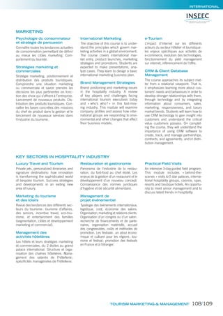INTERNATIONAL
Psychologie du consommateur
et stratégie de persuasion
Connaître toutes les tendances actuelles
de consommation permettant de déﬁnir
au mieux les cibles marketing. Com-
portement du touriste.
Stratégies marketing et
commerciales
Stratégie marketing, positionnement et
distribution des produits touristiques.
Comprendre une situation marketing
ou commerciale et savoir prendre les
décisions les plus pertinentes en fonc-
tion des choix qui s’offrent à l’entreprise.
Lancement de nouveaux produits. Dis-
tribution des produits touristiques. Con-
naître les bases concrètes des missions
du chef de produit dans la gestion et le
lancement de nouveaux services dans
l’industrie du tourisme.
International Marketing
The objective of this course is to under-
stand the principles which govern mar-
keting activities in a global environment.
The course covers international mar-
ket entry, product launches, marketing
strategies and promotions. Students are
expected to make presentations, ana-
lyze cases. They learn to design a basic
international marketing business plan.
Brand Management Strategies
Brand positioning and marketing issues
in the hospitality industry. A review
of key players and challenges facing
international tourism executives today
and « who’s who? » in this fast-mov-
ing industry. This module will examine
company proﬁles and assess how inter-
national groups are responding to envi-
ronmental and other changes that affect
their business models.
e-Tourism
L’impact d’Internet sur les différents
acteurs du secteur hôtelier et touristique:
les enjeux spéciﬁques aux activités de
e-commerce, évolution des technologies,
fonctionnement du yield management
sur internet, référencement de l’offre.
CRM & Client Database
Management
The course approaches its subject mat-
ter from a relational viewpoint. That is,
it emphasizes learning more about cus-
tomers‘ needs and behaviours in order to
develop stronger relationships with them,
through technology and by integrating
information about consumers, sales,
marketing, responsiveness, and luxury
market trends. Students will learn how to
use CRM technology to gain insight into
customers and understand the critical
value customers possess. On complet-
ing the course, they will understand the
importance of using CRM software to
create, track, and manage partnerships,
contracts, and agreements; and in distri-
bution management.
Luxury Travel and Tourism
Private jets, personalized itineraries and
signature destinations: how innovation
is transforming the sophisticated world
of bespoke tourism. Success strategies
and developments in an exiting new
area of luxury.
Marketing du tourisme
et des loisirs
Revue des tendances des différents sec-
teurs du tourisme: tourisme d’affaires,
des seniors, incentive travel, eco-tou-
risme, et entertainment des familles
(segmentation, cibles et développement
marketing et commercial).
Management des
activités hôtelières
Les hôtels et leurs stratégies marketing
et commerciales, du 2 étoiles au grand
palace international. Structure et orga-
nisation des chaînes hôtelières. Mana-
gement des salariés de l’hôtellerie;
spéciﬁcités managériales de l’hôtellerie.
Restauration et gastronomie
Panorama de l’industrie de la restau-
ration, du fast-food au chef étoilé. Les
enjeux de la gestion d’un restaurant et le
développement d’un nouveau concept.
Connaissance des normes juridiques
d’hygiène et de sécurité alimentaire.
Management de
projet événementiel
Typologie des événements internationaux,
logistique, coût, économie des salons.
Organisation, marketing et relations clients.
Organisation d’un congrès ou d’un salon:
recherche de ﬁnancements et de parte-
naires, organisation matérielle, accueil
des congressistes, coûts et méthodes de
promotion. Les festivals: un atout écono-
mique et culturel pour les régions; tou-
risme et festival; promotion des festivals
en France et à l’étranger.
Practical Field Visits
An intensive 3-day guided ﬁeld program.
This module includes « behind-the-
scenes » visits to 5 star palaces, interna-
tional hospitality groups, casinos, spas,
resorts and boutique hotels. An opportu-
nity to meet senior management and to
discuss latest trends in hospitality.
MARKETING
KEY SECTORS IN HOSPITALITY INDUSTRY
TOURISM MARKETING & MANAGEMENT 108/109
 