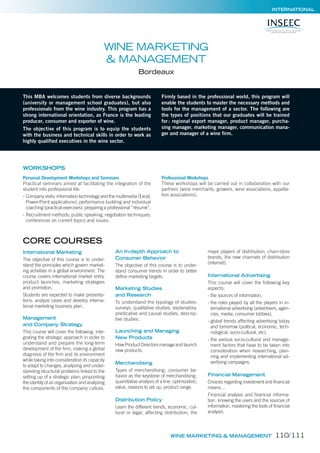 INTERNATIONAL
WINE MARKETING
& MANAGEMENT
Bordeaux
CORE COURSES
This MBA welcomes students from diverse backgrounds
(university or management school graduates), but also
professionals from the wine industry. This program has a
strong international orientation, as France is the leading
producer, consumer and exporter of wine.
The objective of this program is to equip the students
with the business and technical skills in order to work as
highly qualified executives in the wine sector.
Firmly based in the professional world, this program will
enable the students to master the necessary methods and
tools for the management of a sector. The following are
the types of positions that our graduates will be trained
for: regional export manager, product manager, purcha-
sing manager, marketing manager, communication mana-
ger and manager of a wine firm.
International Marketing
The objective of this course is to under-
stand the principles which govern market-
ing activities in a global environment. The
course covers international market entry,
product launches, marketing strategies
and promotion.
Students are expected to make presenta-
tions, analyze cases and develop interna-
tional marketing business plan.
Management
and Company Strategy
This course will cover the following: inte-
grating the strategic approach in order to
understand and prepare the long-term
development of the firm, making a global
diagnosis of the firm and its environment
while taking into consideration its capacity
to adapt to changes, analyzing and under-
standing structural problems linked to the
setting up of a strategic plan; pinpointing
the identity of an organization and analyzing
the components of the company culture.
An In-depth Approach to
Consumer Behavior
The objective of this course is to under-
stand consumer trends in order to better
define marketing targets.
Marketing Studies
and Research
To understand the typology of studies:
surveys, qualitative studies, explanatory,
predicative and causal studies, descrip-
tive studies.
Launching and Managing
New Products
How Product Directors manage and launch
new products.
Merchandising
Types of merchandising; consumer be-
havior as the keystone of merchandising;
quantitative analysis of a line: optimization,
value, reasons to set up, product range.
Distribution Policy
Learn the different trends, economic, cul-
tural or legal, affecting distribution; the
major players of distribution; chain-store
brands, the new channels of distribution
(internet).
International Advertising
This course will cover the following key
aspects:
- the sources of information,
- the roles played by all the players in in-
ternational advertising (advertisers, agen-
cies, media, consumer lobbies),
- global trends affecting advertising today
and tomorrow (political, economic, tech-
nological, socio-cultural, etc),
- the various socio-cultural and manage-
ment factors that have to be taken into
consideration when researching, plan-
ning and implementing international ad-
vertising campaigns.
Financial Management
Choices regarding investment and financial
means…
Financial analysis and financial informa-
tion: knowing the users and the sources of
information, mastering the tools of financial
analysis.
WORKSHOPS
Personal Development Workshops and Seminars
Practical seminars aimed at facilitating the integration of the
student into professional life:
- Company visits; information technology and the multimedia (Excel,
Power-Point applications); performance building and individual
coaching (practical exercises): preparing a professional “résumé”.
- Recruitment methods; public speaking; negotiation techniques;
conferences on current topics and issues.
Professional Workshops
These workshops will be carried out in collaboration with our
partners (wine merchants, growers, wine associations, appella-
tion associations).
WINE MARKETING & MANAGEMENT 110/111
 