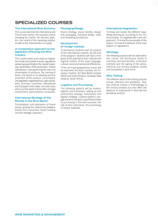 The International Wine Economy
This course examines the international and
French wine sectors, the business of wine
(knowing the market, the demand statis-
tics, the control of the marketing activity),
as well as the characteristics of supply.
A comparative approach to the
legislation affecting the Wine
Industry
This course covers such areas as: legisla-
tion inside and outside Europe; regulations
pertaining specifically to the market (plant-
ing, reorientation of the production, market
operations); rules governing the sale and
presentation of products, the naming of
wines, the brand or its labelling and the
promotion of the product; consumption
and legislation regarding fraud; agricultural,
wine, business, consumer, international
and European Union laws; concrete cases
which put the world of wine within its legal
environment; administrative constraints.
International Strategy of the
Brands in the Wine Sector
Consolidation and evaluation of brand
equity; guiding the relationship between
brands and consumers, brand building
and the strategic approach.
Packaging-Design
Brand strategy, visual identity, design
and packaging, industrial design, sales
and marketing architecture.
Development
of foreign markets
To familiarize students with all aspects
of the international markets. By the end
of the program, students will have a firm
grasp of the potential of each national and
regional market, of the major language,
cultural, social and behavioral differences.
Three principal geographical zones will
be examined: the Asian markets, the Eu-
ropean markets, the New World markets
(North and South America, Australia, New
Zealand, South Africa).
Logistics and Purchasing
The following aspects will be treated:
logistics and e-business; setting up and
partnership strategy; distribution and
logistics strategy; customs systems; stor-
age and wine transport; specificities linked
to purchasing in the wine business; the
role of wine merchants; the purchasing
of related materials.
International Negotiation
To know and master the different nego-
tiating techniques according to the cul-
tural context. To negotiate with a win-win
approach. To know the personality of the
buyers. To know the behavior of the main
players in negotiations.
Oenology
The following aspects will be dealt within
this course: the techniques linked to
chemistry and biochemistry; vinification
methods and the ageing of the wines;
chemical and sensory analysis; quality
and traceability in wine firms.
Wine Tasting
The different steps of the tasting process
(visual, olfactory and gustative). Tast-
ing certainly implies a methodology of
the sensory analysis but also offers the
pleasure of using words to describe this
wonderful product.
SPECIALIZED COURSES
WINE MARKETING & MANAGEMENT
 