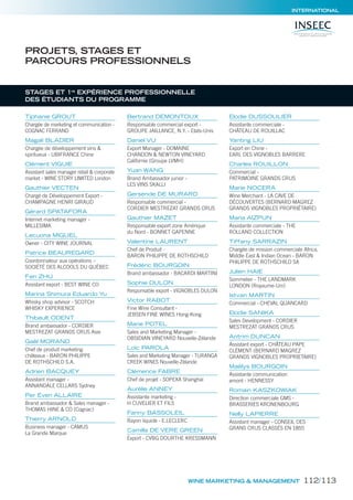 INTERNATIONAL
Tiphanie GROUT
Chargée de marketing et communication -
COGNAC FERRAND
Magali BLADIER
Chargée de développement vins &
spiritueux - UBIFRANCE Chine
Clément VIGUIE
Assistant sales manager retail & corporate
market - WINE STORY LIMITED London
Gauthier VECTEN
Chargé de Développement Export -
CHAMPAGNE HENRI GIRAUD
Gérard SPATAFORA
Internet marketing manager -
MILLESIMA
Lecuona MIGUEL
Owner - CITY WINE JOURNAL
Patrice BEAUREGARD
Coordonnateur aux opérations –
SOCIÉTÉ DES ALCOOLS DU QUÉBEC
Fen ZHU
Assistant export - BEST WINE CO
Marina Shimura Eduardo Yu
Whisky shop advisor - SCOTCH
WHISKY EXPERIENCE
Thibault ODENT
Brand ambassador - CORDIER
MESTREZAT GRANDS CRUS Asie
Gaël MORAND
Chef de produit marketing
châteaux - BARON PHILIPPE
DE ROTHSCHILD S.A.
Adrien BACQUEY
Assistant manager -
ANNANDALE CELLARS Sydney
Per Even ALLAIRE
Brand ambassador & Sales manager -
THOMAS HINE & CO (Cognac)
Thierry ARNOLD
Business manager - CAMUS
La Grande Marque
Bertrand DEMONTOUX
Responsable commercial export -
GROUPE JAILLANCE, N.Y. - Etats-Unis
Daniel VU
Export Manager - DOMAINE
CHANDON & NEWTON VINEYARD
Californie (Groupe LVMH)
Yuan WANG
Brand Ambassador junior -
LES VINS SKALLI
Gersende DE MURARD
Responsable commercial -
CORDIER MESTREZAT GRANDS CRUS
Gauthier MAZET
Responsable export zone Amérique
du Nord - BONNET GAPENNE
Valentine LAURENT
Chef de Produit -
BARON PHILIPPE DE ROTHSCHILD
Frédéric BOURGOIN
Brand ambassador - BACARDI MARTINI
Sophie DULON
Responsable export - VIGNOBLES DULON
Victor RABOT
Fine Wine Consultant -
JEBSEN FINE WINES Hong-Kong
Marie POTEL
Sales and Marketing Manager -
OBSIDIAN VINEYARD Nouvelle-Zélande
Loïc PAROLA
Sales and Marketing Manager - TURANGA
CREEK WINES Nouvelle-Zélande
Clémence FABRE
Chef de projet - SOPEXA Shanghai
Aurélie ANNEY
Assistante marketing -
H CUVELIER ET FILS
Fanny BASSOLEIL
Rayon liquide - E.LECLERC
Camilla DE VERE GREEN
Export - CVBG DOURTHE KRESSMANN
Elodie DUSSOULIER
Assistante commerciale -
CHÂTEAU DE ROUILLAC
Yanting LIU
Export en Chine -
EARL DES VIGNOBLES BARRERE
Charles ROUILLON
Commercial -
PATRIMOINE GRANDS CRUS
Marie NOCERA
Wine Merchant - LA CAVE DE
DÉCOUVERTES (BERNARD MAGREZ
GRANDS VIGNOBLES PROPRIÉTAIRE)
Maria AIZPUN
Assistante commerciale - THE
ROLLAND COLLECTION
Tiffany SARRAZIN
Chargée de mission commerciale Africa,
Middle East & Indian Ocean - BARON
PHILIPPE DE ROTHSCHILD SA
Julien HAIE
Sommelier - THE LANDMARK
LONDON (Royaume-Uni)
Istvan MARTIN
Commercial - CHEVAL QUANCARD
Elodie SANIKA
Sales Development - CORDIER
MESTREZAT GRANDS CRUS
Antrim DUNCAN
Assistant export - CHÂTEAU PAPE
CLÉMENT (BERNARD MAGREZ
GRANDS VIGNOBLES PROPRIETAIRE)
Maëlys BOURGOIN
Assistante communication
amont - HENNESSY
Romain KASZKOWIAK
Direction commerciale GMS -
BRASSERIES KRONENBOURG
Nelly LAPIERRE
Assistant manager - CONSEIL DES
GRANS CRUS CLASSÉS EN 1855
PROJETS, STAGES ET
PARCOURS PROFESSIONNELS
STAGES ET 1re
EXPÉRIENCE PROFESSIONNELLE
DES ÉTUDIANTS DU PROGRAMME
WINE MARKETING & MANAGEMENT 112/113
 