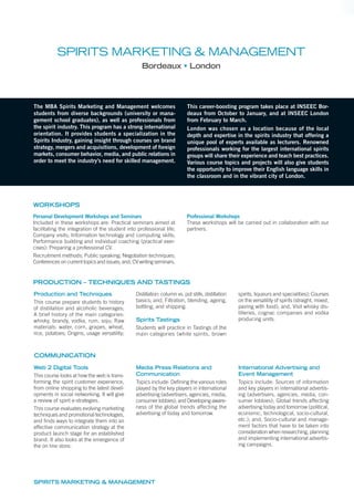 The MBA Spirits Marketing and Management welcomes
students from diverse backgrounds (university or mana-
gement school graduates), as well as professionals from
the spirit industry. This program has a strong international
orientation. It provides students a specialization in the
Spirits Industry, gaining insight through courses on brand
strategy, mergers and acquisitions, development of foreign
markets, consumer behavior, media, and public relations in
order to meet the industry’s need for skilled management.
This career-boosting program takes place at INSEEC Bor-
deaux from October to January, and at INSEEC London
from February to March.
London was chosen as a location because of the local
depth and expertise in the spirits industry that offering a
unique pool of experts available as lecturers. Renowned
professionals working for the largest international spirits
groups will share their experience and teach best practices.
Various course topics and projects will also give students
the opportunity to improve their English language skills in
the classroom and in the vibrant city of London.
Production and Techniques
This course prepare students to history
of distillation and alcoholic beverages;
A brief history of the main categories:
whisky, brandy, vodka, rum, soju; Raw
materials: water, corn, grapes, wheat,
rice, potatoes; Origins, usage versatility;
Distillation: column vs. pot stills, distillation
basics; and, Filtration, blending, ageing,
bottling, and shipping.
Spirits Tastings
Students will practice in Tastings of the
main categories (white spirits, brown
spirits, liqueurs and specialities); Courses
on the versatility of spirits (straight, mixed,
pairing with food); and, Visit whisky dis-
tilleries, cognac companies and vodka
producing units.
Web 2 Digital Tools
This course looks at how the web is trans-
forming the spirit customer experience,
from online shopping to the latest devel-
opments in social networking. It will give
a review of spirit e-strategies.
This course evaluates evolving marketing
techniques and promotional technologies,
and ﬁnds ways to integrate them into an
effective communication strategy at the
product launch stage for an established
brand. It also looks at the emergence of
the on line store.
Media Press Relations and
Communication
Topics include: Defining the various roles
played by the key players in international
advertising (advertisers, agencies, media,
consumer lobbies); and Developing aware-
ness of the global trends affecting the
advertising of today and tomorrow.
International Advertising and
Event Management
Topics include: Sources of information
and key players in international advertis-
ing (advertisers, agencies, media, con-
sumer lobbies); Global trends affecting
advertising today and tomorrow (political,
economic, technological, socio-cultural,
etc.); and, Socio-cultural and manage-
ment factors that have to be taken into
consideration when researching, planning
and implementing international advertis-
ing campaigns.
SPIRITS MARKETING & MANAGEMENT
Bordeaux London
SPIRITS MARKETING & MANAGEMENT
COMMUNICATION
WORKSHOPS
Personal Development Workshops and Seminars
Included in these workshops are: Practical seminars aimed at
facilitating the integration of the student into professional life;
Company visits; Information technology and computing skills;
Performance building and individual coaching (practical exer-
cises): Preparing a professional CV.
Recruitment methods; Public speaking; Negotiation techniques;
Conferences on current topics and issues; and, CV writing seminars.
Professional Workshops
These workshops will be carried out in collaboration with our
partners.
PRODUCTION – TECHNIQUES AND TASTINGS
 