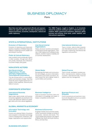 More than ever before, government officials and represen-
tatives are urged to deal with non-state representatives to
advance businesses, economies, development, cultural and
public diplomacy.
This MBA Program, taught in English, is of immediate
interest for students seeking to work in international orga-
nizations, NGOs, government institutions, diplomacy, global
business and economy, think tanks, public relations, and
international negotiations.
BUSINESS DIPLOMACY
Paris
Evolution of Diplomacy
Evolution of diplomacy and diplomatic
practices. Importance of bilateral diplomatic
relations in fostering economic wealth and
promoting for business.
Public & Cultural Diplomacy
How countries communicate with citizens
in other societies, through both ofﬁcial
and private individuals and institutions,
to achieve foreign policy goals.
Inter-Governmental
Organizations
History, structure, functions and evolution
of inter-governmental organizations. Their
role in both bilateral and multilateral state
relations, and their impact on stability and
on business development.
International Arbitrary Law
Topics include: state-to-state disputes
and international business conﬂicts; the
principles underlining international law
regulations and practices.
Non-Governmental
Organizations, Private
Voluntary Organizations,
Trans-National Corporations
The role of those actors in current affairs,
politics and business at large. How they
shape the future of global governance in
respect of their expertise, autonomy and
ﬁelds of concern.
Global Media
By exploring information and communica-
tion technologies, access to information,
transparency and citizen journalism, stu-
dents assess the role of global media in
current affairs and business.
Global Finance
Topics include: worldwide monetary sys-
tems; macroeconomic relations among
countries; international trade, ﬁnancial
systems and risk management.
BUSINESS DIPLOMACY
NON-STATE ACTORS
STATE & INTERNATIONAL INSTITUTIONS
Information Technology and
Innovation
Current and potential ﬁelds of business
and innovation in information technology
in terms of development, investment, chal-
lenges, expectations and opportunities.
Business & Economics
As global markets and economies evolve,
certain businesses emerge according to
necessities, interests and trends. This
course reviews those aspects in the regions
of Middle East, North and South America,
Africa, and East Asia.
International Business
Negotiations
State to state, state to private, and business
to business negotiations are practiced in this
course, with particular reference to strate-
gies, tactics and cross-cultural negotiations.
Business Intelligence
How to transform business data and
information to knowledge and power in
today’s competitive environment.
Business Protocol and
Etiquette
A set of procedures and practices in pro-
tocol and etiquette to ensure successful
profesional relationships.
CORPORATE STRATEGY
GLOBAL MARKETS & ECONOMY
 