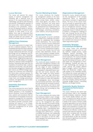 LUXURY HOSPITALITY & EVENT MANAGEMENT
Luxury Services
This course will examine the unique
aspects of services management and
marketing, with a particular focus on
services in the luxury environment. The
methodology used will be both theoretical
and practical. Underlying the approach of
this course is the « service perspective ».
According to this perspective, custom-
ers are not looking for goods or services,
but rather for beneﬁts or solutions to their
problems. In other words, to be com-
petitive, ﬁrms need to understand their
selected customers’ total needs in order to
design and deliver the core solution: the
pertinent package of goods and services.
CRM & Client Database
Management
The course approaches its subject mat-
ter from a relational viewpoint. That is, it
emphasizeslearningmoreaboutcustomers‘
needs and behaviours in order to develop
stronger relationships with them, through
technology and by integrating informa-
tion about consumers, sales, marketing,
responsiveness, and luxury market trends.
Topics include: CRM and the sales force,
and the use of CRM software to manage a
sales force; lead and contact management
tracking; forecasting sales leads and the
importance of conversion rates; customer
interaction and the web; and call centers
and help desk management. Students will
learn how to use CRM technology to gain
insight into customers and understand
the critical value customers possess. On
completing the course, they will understand
the importance of using CRM software to
create, track, and manage partnerships,
contracts, and agreements; and in distri-
bution management.
Hospitality Operations
Management
This course examines the role of food &
beverage, front of the house and service-
related operations in the hospitality &
leisure industries. Current technologies,
tools, systems and procedures that are
at the forefront of hospitality and tourism
operations management are presented.
Subject material will place emphasis on
the ability to provide a practical under-
standing and exposure in the design,
development, implementation, improve-
ment and management for an actual
hospitality enterprise.
Tourism Marketing & Sales
This course introduces the hospital-
ity management student to the basic
need and value of marketing and sales
efforts among hotels, airlines, restau-
rants, travel agents, and others in the
industry. Discussion and study topics
include marketing research and analy-
sis, development and implementation of
traditional and online marketing plans
and strategies, advertising, promotions,
public relations, and pricing structures.
Sustainable Tourism
The rapid growth of tourism worldwide
has created many challenges and oppor-
tunities for established and emerging
tourism destinations. This course looks
at how to conduct a tourism assessment
to examine tourism potential, and how
to measure the potential costs and ben-
eﬁts of a tourism development program.
The course also reviews how and why
tourists make destination choices, and
learn how to develop a strategic market-
ing system that emphasizes a product or
destination’s distinctive appeal.
Event Management
This course will expose students to real
world event management situations and
gain the knowledge needed to understand
the ﬁve stages of event management
(research, design, planning, coordination,
and evaluation), understand how to man-
age time and human resources effec-
tively, have insight into hiring vendors,
caterers, sound and light technicians,
entertainment, and other resources, learn
how to conduct an event site inspection,
be knowledgeable about risk-manage-
ment procedures and tactics, learn about
the requirements for necessary contracts,
permits, and licenses, and how to meet
these requirements and understand bud-
geting, pricing, and accounting as they
relate to event design.
Team Management
This course introduces the various tools
and techniques related to team manage-
ment, with a special focus on the hospitality
environment. The material will cover topics
such as: the management role, leader-
ship skills, key skills of successful manag-
ers; assessing and adapting management
styles; team dynamics; characteristics of
an effective team; understanding team
roles and identifying them within a team;
managing team performance; coaching/
counselling techniques and developing
the team’s strengths. There will be a high
degree of discussions so that the collec-
tive knowledge of the student group can be
shared and built upon.
Organizational Management
During this course, students will exam-
ine the management of the complex
relationships within an organization
and discuss concepts of organizational
theory. The focus of the course mate-
rial is to provide an opportunity to learn
about the available theory and state of
the art management practices. During
this course, students use management-
appropriate research methods and tools
to address a management challenge of
their own choosing. By the end of this
course, students will be familiar with the
process of planning, organizing, leading
and controlling the efforts of organiza-
tion members and resources to achieve
stated organizational goals.
Hospitality Strategic
Forecasting & Budgeting
This course covers core forecasting
and budgeting concepts such as cost-
ing methods, budget process, capital
budgeting, revenue forecasting, cost
accounting, budget analysis and the bal-
anced scorecard. The course shows also
how speciﬁc tools are applied in budget-
ing and forecasting techniques, such as
pivot tables and management of ﬁnan-
cial databases. Students will make use
of case methodology and exercises to
create, execute and analyze different
types of budgets; perform Cost-Volume-
Proﬁt and Break-even analysis, espe-
cially applied to the hospitality industry.
The material also reviews optimization of
ﬁnancial decision-making through Strate-
gic Planning and the Budgeting Process,
Capital Investment Appraisal, Financing
and Cost of Capital, Costing Techniques,
Corporate Budget Process, Forecasting
Methods, and Budget Controls.
Hospitality Quality Systems,
Processes & Performance
Indicators
This course introduces the varied tools
and techniques used in the hospitality
industry to develop, implement, improve
and monitor Quality Systems and Pro-
cesses. A special focus will be on topics
such as the deﬁnition of quality of service,
a review of the causes of service quality
and what organizations can do to improve
quality of service. Students will be made
aware of the importance of quality man-
agement and its main objective to achieve
in efﬁcient and effective conditions only
products that meet all customer require-
ments while complying with the society
requirements, with applied standards
and speciﬁcations, to take into consider-
ation all aspects regarding consumer and
environment protection.
 