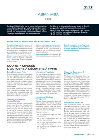 The Asian MBA will offer you an interactive learning envi-
ronment allowing you to get good insights and an unders-
tanding of various Asian markets. It will expand your pers-
pective and ability to better understand and face various
challenges of these growing and emerging markets.
The MBA is an international program, taught in English,
giving you the opportunity to study on two continents:
• From October to December: courses on the Paris’ campus.
• 4 to 5 months of courses based in Beijing or Shanghai.
• 5 to 6 months of internship.
ASIAN MBA
Paris
MÉTHODES ET PRATIQUES PROFESSIONNELLES
Management personnel : rédaction de
CV, techniques d’entretien de recrute-
ment pour la recherche de stage, mana-
gement de projet professionnel, mana-
gement d’équipe et conduite de réunion,
méthodologie de l’article de recherche.
Mises à niveau: logiciels (PowerPoint,
Excel, Access et logiciels profession-
nels), comptabilité, fiscalité, marketing,
droit du travail.
Ateliers techniques professionnels :
techniques de négociation, analyse tran-
sactionnelle et PNL, prise de parole et
gestion du trac, techniques de manage-
ment et leadership.
Conférences métiers: présentation des
métiers du secteur par des professionnels.
Bilan de compétence et coaching, finali-
sation du CV et techniques de recherche
d’emploi, préparation à la soutenance
du projet professionnel.
Doing Business in Asia
This course aims at providing the students
the bases (political, economic, legal, so-
cial and cultural) needed to understand
the business environment of Asian mar-
kets. Understanding the varied political
systems is also a key role to master the
codes and tools to succeed in these emer-
gent countries.
The students will then be able to appre-
hend the local business logic in this very
fast growing but competitive region with
better keys and codes in order to adapt
themselves and to be successful.
Chinese, Japanese and
Korean Markets
These courses will help the students to
better understand the characteristics
(historical, cultural, political and eco-
nomic) of China and their driving forces
in the role of the world business and
economy. The economic growth in China
has developed a new kind of consumers
for international managers to satisfy. They
also will give the students the keys to un-
derstand the characteristics of Japan and
Korea in terms of growing markets, distri-
bution, customer expectations.
International Negotiation
This course highlights aspects in negotia-
tion strategies and tactics to assure a com-
petitive edge while engaging in interna-
tional business environments. In addition to
developing their communication strategies,
students in this course review particular
cultural features and practices in world-
wide negotiations. Each of the course’s
seminars is based on theoretical insights,
as well as on pragmatic, conflict-manage-
ment, problem-solving and analytical activi-
ties in class in the form of team work.
International Strategic
Management
The pace of business is getting faster and
more complex. International managers
need a framework in order to develop clear
and effective strategies in the area of mar-
keting, management, operations, finance
and human resources strategies.
The goal is to teach:
• how to think strategically in real busi-
ness situations
• how to select the information which is
essential to your strategy
• how to make effective decisions even
when you lack information
• how to defend your strategy to clients
and colleagues.
Corporate Governance &
Risk Management
The students will be aware of the ma-
jor changes impacting the business
environment in Asia (emergence of
Corporate Governance in China, imple-
mentation of Japanese SOX related to
listed Japanese corporation, adoption
of IFRS Small and Medium enterprise in
Vietnam, Thailand, etc). They will under-
stand the impact of Internal control and
risk management processes on their ac-
tivities (performance of self assessments
in Japan or in China, design of mapping
of risks) and changes impacting their ef-
fective contribution.
International Trade Law
The International Trade Law course
deals with international trade from a le-
gal perspective. The course will provide
guidance on the determination of the ap-
plicable law to international trade con-
tracts. All trade related contracts, even
those that do not contain any applicable
law, are submitted to the law of a coun-
try. Students will be able to determine
the law of which country will govern their
trade contracts. The course will finally
concentrate on provisions of interna-
tional purchase or sale of goods from a
contractual perspective.
COURS PROPOSÉS
D’OCTOBRE À DÉCEMBRE À PARIS
ASIAN MBA 118/119
 