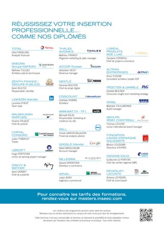 SOMMAIRE
01	 Présentation et informations générales
08	 Panorama des programmes
13	 International tracks
15	 PROGRAMMES M1
18	 Finance Bancaire
19	 Finance d’Entreprise
20	 Management Commercial
21	 Management Social
22	Marketing
23	 Marketing Digital
24	Communication
25	 Art, Culture, Médias
26	International
27	Luxury
28	Wine
29 	 PROGRAMMES M2
FINANCE / DROIT / FISCALITÉ / PATRIMOINE
30	 Salles de Marchés, Métiers du Trading & Risk Management
33	 Analyse Financière Internationale
36	 Finance d’Entreprise
39	 Audit et Contrôle de Gestion
42	 Banque et Assurance
45	 Fiscalité, Droit des Affaires, Conseil et Gestion d’Entreprise
48	 Ingénierie et Gestion de Patrimoine
51	 Finance
MANAGEMENT / STRATÉGIE / GRH
53	 Business, Innovation et Stratégie Entrepreneuriale
56	 Ingénierie Commerciale et Management de Projets
59	 Directeur des Établissements de Santé
63	 Management des Activités Culturelles et Artistiques
66	 Marché de l’Art et Négociation à l’International
68	 Management, Production et Distribution des Médias Audiovisuels
71	 Management du Sport
74	 GRH et Relations Sociales
MARKETING / COMMUNICATION / MÉDIAS
78	 Marketing, Communication et Stratégies Commerciales
81	 Marketing Digital et e-Business
84	 Communication Digitale & Community Management
87	 Communication et Publicité
90	 Marketing Événementiel et Stratégies des Relations Publiques
93	 Trade Marketing, Distribution et Développement Commercial
95	 Marketing & Brand Management
PROGRAMMES INTERNATIONAUX
97	 Achats Internationaux et Logistique
100	 International Business Management
103	 Fashion Marketing, Design & Brand Strategies
105	 Luxury Brand Management, Food & Wine
108	 Tourism Marketing & Management
111	 Wine Marketing & Management
114	 Spirits Marketing & Management
116	 Business Diplomacy
117	 Luxury Hospitality & Event Management
119	 Asian MBA
RÉUSSISSEZ VOTRE INSERTION
PROFESSIONNELLE…
COMME NOS DIPLÔMÉS
Les contenus des programmes peuvent varier selon les campus.
Adressez-vous au service admissions du campus de votre choix pour plus de renseignements.
Cette brochure n’est pas contractuelle, la direction se réservant la possibilité de toute adaptation rendue
nécessaire par l’évolution des contextes économique et juridique. Tous droits réservés.
Pour connaître les tarifs des formations,
rendez-vous sur masters.inseec.com
TOTAL
Elliot FINDELING
Analyste financier
SNECMA
Groupe SAFRAN
Nathalie TULLIEZ
Acheteur pièces techniques
ZENITH FRANCE /
GROUPE PUBLICIS
Kevin BULTEZ
Responsable clientèle
LINKEDIN (Irlande)
Lauriane PHILIP
Team lead
MAUBOUSSIN
PARFUMS
Pauline FAUQUÉ
Chef de produit
CORTAL
CONSORS
Julien THIBAULT
Trader
UBISOFT
Hugo PORTEFAIX
Junior ad serving project manager
OGILVY &
MATHER
Kevin DONATI
Chef de publicité
THALES
AVIONICS
Mathieu FRANCO
Regional marketing & sales manager
ACCOR (Suisse)
Sébastien SICOT
Revenue manager
NESTLÉ
Vanessa NGUYEN
Chef de projet digital
CDISCOUNT
Clothilde ROBINE
Acheteur
WWW.WAT.TV - TF1
Michaël SOLAL
Responsable marketing et
contenus du site
DELL
Tomás GARCÍA AGUILERA
Financial analysis advisor
GOOGLE (Irlande)
Nabil ABDELHALIM
Account manager
MILLESIMA
Gérard SPATAFORA
Directeur e-commerce
ARVAL
Julien BORY
Ingénieur commercial
L’ORÉAL
PRODUITS
WDE LUXE
Carolane CORBEAU
Chef de projet e-commerce
ALTRAN
ENTREPRISES
Anna YUGOVA
Consultant acheteur projets EDF
PROCTER & GAMBLE
Ophélie MULNER
Consumer insight and marketing strategy
KPMG
Mathilde TOULEMONDE
Audit manager
GROUPE
RÉMY COINTREAU
Thomas LECLERE
Junior international brand manager
FONDATION
CAISSE D’ÉPARGNE
SOLIDARITÉ
Marion COUDOIIN
Directrice d’EHPAD
DANONE EAUX
Guillaume LE PONTOIS
Chef des ventes régional GMS
DEVANLAY /
LACOSTE
Antoine LEFEBVRE
Chef de zone Export
 