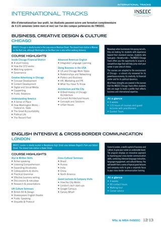 INTERNATIONAL TRACKS
Afin d’internationaliser leur profil, les étudiants peuvent suivre une formation complémentaire
de 4 à 6 semaines (entre mars et mai) sur l’un des campus partenaires de l’INSEEC.
Inside Chicago Financial District
• A short history
• How the CFD works
• Matching systems
• Governance
Creative Advertising in Chicago
• Concept Development
• Content Development
• Digital and Social Media
• Copywriting
• Public Relations
Understanding America
• A Sense of Place
• How Washington Works –
Federal vs. State
• The Great Accountability
• Political Life
• The Recent Past
Advanced American English
• Integrated Language Learning
Doing Business in the USA
• US and Chicago Work Styles
• Relationships and Networking
• Politics and Business
• HR, Marketing and PR
• What You Have To Know
Architecture and the City
• A Brief History of Chicago
Architecture
• Current Architectural Issues
• Concepts and Solutions
• Urban Issues
Oral & Written Skills
• Active speaking
• Listening Comprehension
• Expanding Vocabulary
• Colloquialisms & idioms
• Practical Grammar
• Effective business writing
• Discussions & role-plays
• Research & presentations
UK Culture Seminars
• British Art & Design
• Shakespeare English theatre
• Public Speaking
• Etiquette & Protocol
Cross-Cultural Seminars
• Brazil
• Russia
• India
• China
• North America
Guest Lectures & Company Visits
• How the City Works
• London’s tech start-ups
• Google Campus
• Canary Wharf
COURSE HIGHLIGHTS
COURSE HIGHLIGHTS
Nowadays when businesses hire young recruits,
they are looking for students with experience
beyond their standard courses, students who
havegone« theextramile ».TheINSEECChicago
Track offers you the opportunity to acquire a
competitive edge that will help jump-start your
career in your area of choice.
The courses are adapted to the environment
of Chicago – a vibrant city renowned for its
powerhouse economy, its creativity, its ﬁnancial
center and for its political dynamics.
All of these strengths are covered in the courses
that the INSEEC Chicago Track offers students
who are eager to build a proﬁle that reﬂects
business and international expertise.
Come to London, a world capital of business and
culture, to give your career an undeniable boost.
The program employs an innovative approach
to improving your cross-border communication
skills,combiningintensivelanguageinstruction,
languageengagement,andculturalliteracy.You
willbeneﬁtfromaseriesoftopicalguestlectures
and company visits to give a corporate focus
to your cross-border communication training.
MSc & MBA INSEEC
INSEEC Chicago is ideally located in the Loop area on Madison Street. The closest train station is Monroe
on the Red Line, although Washington on the Blue Line is also within walking distance.
INSEEC London is ideally located in Marylebone High Street area between Regent’s Park and Oxford
Street. The closest tube station is Baker Street.
At a glance
• 6 weeks
• 115 hours of courses and guest
lectures with practitioners
• Guided Tours
At a glance
• 4 weeks
• 90 contact hours
• Walking tour
• Career advice
INTERNATIONAL TRACKS
BUSINESS, CREATIVE DESIGN & CULTURE
CHICAGO
ENGLISH INTENSIVE & CROSS-BORDER COMMUNICATION
LONDON
12/13
 