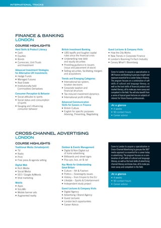 MAN
FINA
MARKETING
INTE
MSc & MB
PROGRAMME
MSc & M
PARIS BORDEAUX
LIEUX DE
INTERNATIONAL TRACKS
Hard Skills & Product Literacy
• Cash
• Equities
• Bonds
• Currencies, Unit Trusts
and Investment
Advanced Investment Strategies
for Alternative UK Investments
• Hedge Funds
• Managed Futures
• Real Estate
• Institutionally-held
Commodities Derivatives
Consumer Perception & Behavior
• Social attitudes to spirits
• Social status and consumption
of spirits
• Gauging and inﬂuencing
consumer behavior
British Investment Banking
• UBS layoffs and tougher capital
rules since the ﬁnancial crisis
• Underwriting new debt
and equity securities
• Providing guidance to issuers
(issue and placement of stock)
• Selling securities, facilitating mergers
and acquisitions
Trends and Emerging Categories
• International tax system,
location decisions
• Corporate taxation and
ﬁnancial structure
• Tax induced investment dynamics
• International proﬁt shifting
Advanced Communication
Skills for Careers in Finance
• British Culture
• English for speciﬁc purposes:
Advising, Presenting, Negotiating
Guest Lectures & Company Visits
• How the City Works
• New Trends in Corporate Finance
• London’s Booming FinTech Industry
• Canary Wharf / Bloomberg
COURSE HIGHLIGHTS
FINANCE & BANKING
LONDON
Come to London to acquire a specialization in
UK Finance and Banking to give you insight and
exposure essential for a career today in ﬁnance.
The program focuses on a combination of soft
skills of cultural and language literacy, as
well as the hard skills of ﬁnancial product and
market literacy, all to make you more savvy and
competent in the ﬁeld. You will also beneﬁt from
a series of topical guest lectures on subjects of
interest for future ﬁnance professionals.
At a glance
• 4 weeks
• 90 contact hours
• Career advice
Traditional Media (tv/radio/print)
• TV
• Radio
• Print
• Free press & agenda setting
Digital Web
• Rich Media
• Social Media
• SEO / Google AdWords
• Viral marketing
Mobile
• Apps
• SoLoMo
• Mobile banner ads
• Augmented reality
Outdoor & Events Management
• Digital & Non-Digital out
of home advertising
• Billboards and street signs
• Pop-ups, bus, air & rail
Key Words for Understanding
Great Britain
• Culture – Art & Fashion
• Politics – Sovereignty issues
• History – from Empire to the EU
• Lifestyle – Sports & Entertainment
• Independent study project
Guest Lectures & Company Visits
• Digital Agency
• Advertising / Brand Agency
• Guest Lectures
• London tech opportunities
• Career Advice
COURSE HIGHLIGHTS
Come to London to acquire a specialization in
Cross-Channel Advertising to give you the 360°
media approach so essential for a career today
in advertising. The program focuses on a com-
bination of soft skills of cultural and language
literacy, as well as the hard skills of advertising
channel literacy and know-how, all to make you
more savvy and competent in the ﬁeld.
At a glance
• 4 weeks
• 90 contact hours
• Career advice
CROSS-CHANNEL ADVERTISING
LONDON
 