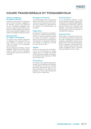 COURS TRANSVERSAUX ET FONDAMENTAUX
Gestion budgétaire
et tableaux de bord
L’objectif est d’acquérir les compétences
clés en terme de gestion budgétaire et
de reporting. L’accent sera notamment
mis sur: l’architecture budgétaire, avec
la mise en œuvre des documents de syn-
thèse, le contrôle de gestion des projets et
son lien avec la gestion budgétaire, la réa-
lisation et le pilotage des tableaux de bord.
Business Plan
et création d’entreprise
Ce module a pour objectif d’apprendre
la réalisation d’un Business Plan ou
plan d’affaires: conception de projet
chiffré de création ou de développe-
ment d’entreprise.
Plusieurs étapes sont abordées: étude de
faisabilité, ciblage des marchés, oppor-
tunités et risques, forces et faiblesses,
communication, plan de ﬁnancement et
rentabilité.
Stratégie d’entreprise
Une méthodologie précise d’analyse des
besoins des clients, de la structure des
marchés et de la dynamique des concur-
rents pour identiﬁer les opportunités et
les menaces de l’environnement, est
présentée.
Négociation
Ce séminaire est centré sur une négocia-
tion dans un contexte national et inter-
national. Il faudra notamment prendre
en compte la dimension culturelle et
déﬁnir son impact dans une négociation
internationale. La négociation nationale
sera centrée sur le processus de vente
au moyen de jeu de rôle.
Anglais
Parfaire les techniques de compréhen-
sion et de communication en langue
anglaise dans un contexte plus étendu
que le domaine de l’anglais commercial.
Les étudiants devront préparer le TOEIC
pour l’examen ﬁnal.
Informatique
Ce module a pour objectif l’approfondis-
sement des compétences des étudiants
en informatique: à la fois sur les bases
techniques, architecture type d’un sys-
tème informatique, d’un système d’ex-
ploitation, et sur les outils bureautiques
(Excel, Access, PowerPoint).
Business Game
Le jeu d’entreprise s’effectue à l’aide
d’un simulateur de gestion. Des groupes
d’étudiants ont la responsabilité de gérer
une entreprise en temps réel. Toutes les
grandes fonctions de l’entreprise sont
abordées. Les étudiants prendront des
décisions dans le but de maximiser la
rentabilité de l’entreprise.
Business skills
What makes a successful business per-
son? Internal and external communica-
tion skills; managing your priorities and
deadlines; organization and time mana-
gement skills; how to be a great listener,
writer and speaker; effective sales tech-
niques; effective group dynamics and
project management skills; understan-
ding international business culture.
PROGRAMME DE 1re
ANNÉE 16/17
 