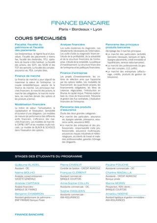FINANCE BANCAIRE
COURS SPÉCIALISÉS
Fiscalité, fiscalité du
patrimoine et fiscalité
des placements
Les fondamentaux: le régime ﬁscal et plus-
values. Fiscalité des placements à revenu
ﬁxe, ﬁscalité des dividendes, l’IFU, opéra-
tions de bourse à titre habituel. La ﬁscalité
des actions, des SCPI, des SICAV et des
FCP, des warrants. La ﬁscalité des comptes:
assurance vie, PEA, comptes titres.
Finance de marché
La ﬁnance de marché a pour objectif de
maximiser la valeur de l’entreprise. Le
couple rentabilité/risque: axiome de la
ﬁnance de marché. Les principaux mar-
chés ﬁnanciers: le marché des actions, le
marché des obligations, le marché moné-
taire, les marchés dérivés (les options et
les produits à terme).
Modélisation financière
La notion de valeur: l’actualisation, la
capitalisation et l’évaluation. Sensibilité
et duration d’une obligation. Les modèles
de mesure de performance des différents
actifs ﬁnanciers. L’efﬁcience des mar-
chés ﬁnanciers. Les modèles de marché:
le CAPM, l’APT et les modèles multi-indi-
ciels. Le modèle de BLACK & SCHOLES
dans l’évaluation des options.
Analyse financière
Les outils modernes du diagnostic. Les
retraitements nécessaires de l’information.
Les outils d’aide au diagnostic ﬁnancier:
l’étude de la proﬁtabilité, de la solvabilité
et de la structure ﬁnancière de l’entre-
prise. L’étude de la rentabilité. La politique
d’investissement. La structure ﬁnancière
de l’entreprise et les politiques ﬁnancières.
Finance d’entreprise
Les projets d’investissements: les cri-
tères de sélection ainsi que l’approche
par les options réelles. Les modalités de
ﬁnancement: les quasi-fonds propres, les
ﬁnancements obligataires, les titres de
créances négociables, l’introduction en
Bourse, le capital risque. Théories explica-
tives du choix de ﬁnancement. Trésorerie
et gestion des ﬂux centralisés. L’évaluation
ﬁnancière de l’entreprise.
Panorama des produits
d’assurance
Étude des deux grandes catégories:
• Le marché des particuliers: assurance
vie, épargne salariale, prévoyance, assu-
rance santé, assurance IARD.
• Le marché des entreprises et des pro-
fessionnels: responsabilité civile pro-
fessionnelle, assurance multirisques,
assurances risques industriels et météo-
rologiques, accidents de travail et mala-
dies professionnelles, garantie chômage
des dirigeants.
Panorama des principaux
produits bancaires
Décryptage des 3 marchés principaux:
• Le marché des particuliers (activités
bancaires classiques, banques en ligne,
épargne-placements, crédit immobilier et
hypothécaire, services extra-bancaires).
• Le marché des professionnels (la ges-
tion des comptes, LLD, prêts).
• Le marché des entreprises (affactu-
rage, crédits, produits de gestion de
trésorerie).
FINANCE BANCAIRE
Paris Bordeaux Lyon
Guillaume ALADEL
Assistant - CIC
Naïma BOLHO
Analyste conseil entreprises -
SOCIÉTÉ GÉNÉRALE
Aristide CAPITANI
Analyse financière -
BANQUE DE FRANCE
Benjamin CHABIRON
Assistant gestionnaire de patrimoine -
BNP PARIBAS Banque Privée
Pierre CHANUT
Contrôle de Gestion - CRÉDIT AGRICOLE
François CLÉMENT
Assistant commercial -
BANQUE COURTOIS
Anne-Sophie COLLIN
Assistante commerciale - CIC
Sophie DAGUZAN
Assistante commerciale -
AXA ASSURANCES
Pauline FOUCHE
Assistante commerciale - CIC
Charline MADALLA
Assistante - CRÉDIT AGRICOLE
Banque privée
Marine MORIN
Prospection, RDV clients -
BANQUE COURTOIS
Amadou NDOYE
Assistant logistique et gestion immobilière -
AXA ASSURANCES
STAGES DES ÉTUDIANTS DU PROGRAMME
 