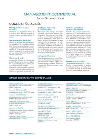 MANAGEMENT COMMERCIAL
MANAGEMENT COMMERCIAL
Paris Bordeaux Lyon
COURS SPÉCIALISÉS
Management de la force
de vente
Déterminer une organisation efﬁcace de
la force de vente. Mesurer et piloter les
résultats. Évaluer et motiver la force de
vente.
Management et leadership
La mise en pratique des grandes théo-
ries stratégiques de l’entreprise est abor-
dée. Études de cas stratégique, conseil
et organisation en entreprise. Dévelop-
pement de la nécessité d’organiser, de
planiﬁer et de mettre en œuvre la straté-
gie pour contribuer au bon fonctionne-
ment de l’entreprise.
Marketing B to B
Comprendre la nature et l’étendue des
activités business to business. Identi-
ﬁer les caractéristiques essentielles des
marchés business to business.
Analyser le comportement d’achat dans
un environnement business to business.
Maîtriser les spéciﬁcités du marché B to B.
Stratégies marketing
et commerciales
Maîtriser les outils d’analyse de marché
(demande, concurrence, produits, envi-
ronnement). Comprendre le comporte-
ment du consommateur (études quali-
tatives et quantitatives, introduction aux
panels), ainsi que les principaux facteurs
inﬂuençant l’achat (les groupes de réfé-
rence). Introduction au pricing. Approche
des moyens marketing et commerciaux
mis en place pour atteindre les objectifs
commerciaux ﬁxés par l’entreprise. Ana-
lyse de la complexité de l’entreprise et
étude de son environnement.
Management financier
Choix des investissements et des ﬁnan-
cements. Actualisation et capitalisation.
Effet de levier et coût du capital. Poli-
tique de création de valeur. Gestion du
free cash ﬂow. Contrôle de gestion. Ana-
lyse ﬁnancière.
Droit des contrats et
fiscalité des affaires
Approche des relations commerciales:
présentation du régime juridique appli-
cable aux actes de commerce; classiﬁ-
cation des contrats; approche pratique
de la formation (consentement, capa-
cité et objet du contrat) et de l’exécution
du contrat; particularités et principales
clauses du contrat de vente; les condi-
tions générales de vente; les principes
de responsabilité. Exploiter les princi-
pales conventions applicables au droit
des affaires. Appréhender les principaux
éléments du droit des contrats, du droit
des sociétés. Analyse de l’incidence de
la ﬁscalité des affaires dans les déci-
sions de gestion.
Management de projets
Comprendre les organisations « Projet ».
Acquérir les notions de base du fonction-
nement de l’entreprise en mode « Pro-
jet ». Acquérir les bases techniques et les
outils principaux utilisés en entreprise.
Arthur CORTES
Assistant de la direction distribution -
CRÉDIT AGRICOLE
Samuel COUHAULT
Assistant commercial - COMPASS Group
Arnaud DUCASSOU
Assistant au département des ventes -
FRANCE TÉLÉCOM ORANGE
Grégoire HERAMBOURG
Responsable procédures -
CRÉDIT AGRICOLE
Karima LAARAB
Assistante du service pilotage réseau et
coordination commerciale -
CRÉDIT AGRICOLE
Maxime LEGENDRE
Assistant marketing - CASTEL
Solène MICHAUD
Assistante commerciale -
GRAND HÔTEL BORDEAUX ET SPA
Alexandre MOREAU
Responsable de rayon - DECATHLON
Sophie AUZELOUX
Assistante de direction - FAYAT SI
Kevin BOISSERIE
Conseiller commercial -
GAN ASSURANCES
Bertrand BONNEVIE
Assistant chef de projet - FAYAT SI
Yann DELFOUR
Ingénieur commercial -
ENDEL GDF SUEZ
Benoît DONEAUD
Manager de ventes rayon image -
AUCHAN
Raphaël FOUCHER
Ingénieur d’affaires - AKKA Technologies
Malik IHBANE
Account manager grands comptes -
ARVAL BNP PARIBAS GROUP
Sarah JEAU
Assistante commerciale segment
enfants - RALPH LAUREN
Brian KERN
Responsable Promotion - BEKO
Marion LEGRAND
Retail - QUIKSILVER ET ROXY
Martin NEUVILLE
Sales Assistant - CDISCOUNT
Boris ROUZEAU
Chef de secteur grande
distribution - EPSON
STAGES DES ÉTUDIANTS DU PROGRAMME
 