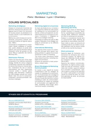 MARKETING
Paris Bordeaux Lyon Chambéry
COURS SPÉCIALISÉS
Marketing stratégique
Analyser et comprendre l’ensemble des
éléments inﬂuençant les décisions stra-
tégiques dans le cadre d’un lancement
de nouveau produit, de pénétration d’un
nouveau marché, ou de modiﬁcation de
la concurrence.
Maîtriser les outils d’analyse de marché:
demande, concurrence, produits, envi-
ronnement (maîtrise de logiciels spécia-
lisés - MEXL).
Comprendre le comportement du consom-
mateur (études qualitatives et quantita-
tives, panels utilisateurs et panels distri-
buteurs), ainsi que les principaux facteurs
inﬂuençant l’achat (les groupes de réfé-
rence). Mise en application des matrices
McKinsey, BCG…
Distribution Policies
Outline and describe each of the major
components of an effective distribution
strategy. Identify the various categories
of distribution channels and understand
the factors that inﬂuence channel selec-
tion. Understand the role of channel
intermediaries and their relationships
(channel conﬂict…). Identify option/
strategic retail alternatives. Implement
the retail strategy, evaluate and control.
Master retail mix and its components.
Understand manufacturer/retailer rela-
tionships challenges.
Marketing digital et e-business
Au travers des études de cas, ce module a
pour objectif de maîtriser les outils propres
au marketing et à la communication sur
Internet, à travers principalement: les der-
nières tendances du e-commerce (m-com-
merce / f-commerce…); l’intégration du
Web 2.0 aux stratégies marketing.
Présentation et maîtrise des outils du Web
analytics. Élaboration d’une stratégie mar-
keting et commerciale sur les différents
médias sociaux.
International Marketing
The objective of this course is to unders-
tand the principles which govern mar-
keting activities in a global environment.
Introduction to web 2.0 marketing.
The course covers international market
entry, product launches, marketing stra-
tegies and promotions.
Students are expected to make presen-
tations, analyze cases.
Brand Strategies & Marketing
Communication
Ce module a pour objectif de montrer
l’indépendance entre les stratégies de
marque, le marketing et la communica-
tion. Les fondamentaux de la stratégie et
du management de la marque sont abor-
dés pour ensuite être déclinés en actions
marketing et plans de communication.
Les tendances en matière de marketing
et communication sont également étu-
diées: storytelling, brand design, place-
ment de la marque, co-branding…
Marketing BtoB et
Marketing des NTIC
Comprendre la nature et l’étendue des
activités business to business. Identi-
ﬁer les caractéristiques essentielles des
marchés BtoB. Différencier marketing
de l’offre et marketing de la demande.
Analyser le comportement d’achat dans
un environnement BtoB. Maîtriser les
spéciﬁcités du marché BtoB, et des NTIC.
Savoir mettre en place une démarche de
marketing achats en vue d’obtenir une par-
faite adéquation entre les besoins actuels
et l’offre sur les marchés fournisseurs.
Droit commercial
Approche légale de l’entreprise: posi-
tionnement de l’entreprise dans l’envi-
ronnement juridique; les régimes juri-
diques des différentes formes sociales
de l’entreprise (SARL, SA, SCS, SCA,
SAS et SNC).
Approche des relations commerciales:
présentation du régime juridique appli-
cable aux actes de commerce; classiﬁ-
cation des contrats; approche pratique
de la formation (consentement, capa-
cité et objet du contrat) et de l’exécution
du contrat; particularités et principales
clauses du contrat de vente; les condi-
tions générales de vente; les principes
de responsabilité.
MARKETING
Mouna AMEGROUD
Assistante communication North Africa -
SIEMENS (Maroc)
Marine ANGLESIO
Assistante marketing et communication -
L’ATELIER DES CHEFS
Mohcine AOUNI
Assistant commercial - SHERATON
CASABLANCA HOTEL & TOWERS
Candice BAUSSON
Assistante commerciale -
GRAND HÔTEL LOREAMAR SPA
Audrey BELINGUIER
Assistante administration des ventes -
CDISCOUNT
Emma BONAL
Assistante communication - CONGRÈS
ET EXPOSITIONS DE BORDEAUX
Sophie CANOVAS
Assistante communication -
AÉROPORT DE BORDEAUX
Zied CHAABA
Assistant commercial -
BEST WESTERN Paris CDG Airport
Marie CONSTANT
Assistante Commerciale Partenariat
Hôtels - WEEKENDESK
STAGES DES ÉTUDIANTS DU PROGRAMME
 