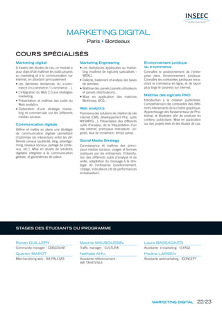 MARKETING DIGITAL
Paris Bordeaux
COURS SPÉCIALISÉS
Marketing digital
À travers des études de cas, ce module a
pour objectif de maîtriser les outils propres
au marketing et à la communication sur
Internet, en abordant principalement:
• Les dernières tendances du e-com-
merce (m-commerce / f-commerce…).
• L’intégration du Web 2.0 aux stratégies
marketing.
• Présentation et maîtrise des outils du
Web analytics.
• Élaboration d’une stratégie marke-
ting et commerciale sur les différents
médias sociaux.
Communication digitale
Déﬁnir et mettre en place une stratégie
de communication digitale permettant
d’optimiser les interactions entre les dif-
férents canaux (publicité, blog, advertga-
ming, réseaux sociaux, partage de conte-
nus, etc.). Mise en œuvre de solutions
digitales intégrées à la communication
globale, et génératrices de valeur.
Marketing Engineering
• Les statistiques appliquées au marke-
ting (maîtrise de logiciels spécialisés -
MEXL).
• Collecte, traitement et analyse des bases
de données.
• Maîtrise des panels (panels utilisateurs
et panels distributeurs).
• Mise en application des matrices
McKinsey, BCG…
Web analytics
Panorama des solutions de création de site
internet (CMS, développement Php, outils
WYSIWYG…). Présentation des différents
outils d’analyse, de la fréquentation d’un
site internet, principaux indicateurs: ori-
gines, taux de conversion, temps passé…
Social Media Strategy
Connaissance et maîtrise des princi-
paux médias sociaux, usages et bonnes
pratiques par les entreprises. Présenta-
tion des différents outils d’analyse et de
veille, adaptation du message à la stra-
tégie de l’entreprise (positionnement,
ciblage, indicateurs clé de performances
et évaluation).
Environnement juridique
du e-commerce
Connaître le positionnement de l’entre-
prise dans l’environnement juridique.
Connaître les contraintes juridiques enca-
drant le commerce en ligne, et de façon
plus large le business sur internet.
Maîtrise des logiciels PAO
Introduction à la création publicitaire.
Compréhension des contraintes des diffé-
rents intervenants de la chaîne graphique.
Apprentissage des fondamentaux de Pho-
toshop et Illustrator aﬁn de produire du
contenu publicitaire. Mise en application
sur des projets réels et des études de cas.
MARKETING DIGITAL
Ronan GUILLERY
Community manager - CDISCOUNT
Quentin MAROT
Merchandising web - NA PALI SAS
Maxime MAUBOUSSIN
Traffic manager - CULTURA
Nathalie AHU
Assistante référencement -
AIR TAHITI NUI
Laure BASSAGAITS
Assistante e-marketing - ELYAGE
Pauline LARSEN
Assistante webmarketing - ICONCEPT
STAGES DES ÉTUDIANTS DU PROGRAMME
22/23
 