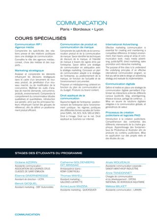 COMMUNICATION
Paris Bordeaux Lyon
COURS SPÉCIALISÉS
Communication RP /
Agence média
Comprendre les spéciﬁcités des rela-
tions presse et des relations publiques
dans une stratégie de communication.
Connaître le rôle des agences médias:
conseil, choix des médias et des sup-
ports…
Marketing stratégique
Analyser et comprendre les éléments
inﬂuençant les décisions stratégiques
dans le cadre d’un lancement de nou-
veau produit, de pénétration d’un nou-
veau marché, ou de modiﬁcation de la
concurrence. Maîtriser les outils d’ana-
lyse de marché (demande, concurrence,
produits, environnement). Comprendre le
comportement du consommateur (études
qualitatives et quantitatives, introduction
aux panels), ainsi que les principaux fac-
teurs inﬂuençant l’achat (les groupes de
référence), aﬁn de déﬁnir un positionne-
ment produit efﬁcient.
Communication de produit et
communication de marque
Comprendre les spéciﬁcités de la commu-
nication produit et de la communication
de marque. Savoir identiﬁer les techniques
de discours de la marque, et l’identité
de marque à travers les signes émis par
l’entreprise. Savoir déﬁnir une stratégie
de communication en adéquation avec
la stratégie marketing. Concevoir un plan
de communication adapté à la stratégie
de l’entreprise, au positionnement de la
marque, en fonction de l’actualité et de
l’environnement concurrentiel.
Proposer un médiaplanning cohérent en
fonction du plan de communication et
du budget. Produire du brand content.
Droit appliqué de la
communication
Approche légale de l’entreprise: position-
nement de l’entreprise dans l’environne-
ment juridique; les régimes juridiques
des différentes formes sociales de l’entre-
prise (SARL, SA, SCS, SCA, SAS et SNC).
Droit à l’image. Droit sur le net. Droit
appliqué au business sur internet.
International Advertising
Effective marketing communication is
essential for creating and maintaining a
competitive difference. In today’s environ-
ment, that means using an array of com-
munication tools: mass media adverti-
sing, publicity/PR, direct marketing, sales
promotion and interactive marketing.
The purpose of this class is to understand
the underlying principles of an effective
international communication program, so
that you will be able to design an advertising
strategy and evaluate its implementation.
Communication digitale
Déﬁnir et mettre en place une stratégie de
communication digitale permettant d’op-
timiser les interactions entre les différents
canaux (publicité, blog, advertgaming,
réseaux sociaux, partage de contenus…).
Mise en œuvre de solutions digitales
intégrées à la communication globale, et
génératrices de valeur.
Processus de création
publicitaire et logiciels PAO
Introduction à la création publicitaire.
Compréhension des contraintes des
différents intervenants de la chaîne gra-
phique. Apprentissage des fondamen-
taux de Photoshop et Illustrator aﬁn de
produire du contenu publicitaire. Mise
en application sur des projets réels et
des études de cas.
Océane AZORIN
Assistante communication -
ASSOCIATION DES GRANDS CRUS
CLASSÉS DE SAINT-ÉMILION
Étienne DIVERNERESSE
Assistant de direction - UCPA
Benoit GICQUEL
Assistant marketing - DBF Automobiles
Catherine GOLDENBERG
DIT BRISSAC
Ambassadrice Izarra -
RÉMY COINTREAU
Thomas MAYEU
Assistant marketing -
GALERIES LAFAYETTE
Anne-Laure MAZZIA
Assistante marketing - QUICKSILVER
Anaïs MOLVEAUX
Assistante communication corporate -
SANOFI WINTHROP INDUSTRIE
Anne TANDONNET
Chargée de communication
et du développement - OPÉRA
NATIONAL DE BORDEAUX AQUITAINE
Mélissa WILKET
Assistante communication - LANVIN
COMMUNICATION
STAGES DES ÉTUDIANTS DU PROGRAMME
 