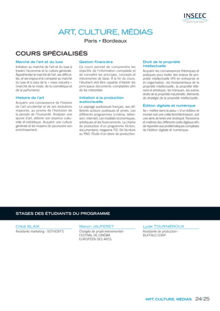 ART, CULTURE, MÉDIAS
Paris Bordeaux
COURS SPÉCIALISÉS
Marché de l’art et du luxe
Initiation au marché de l’art et du luxe à
travers l’économie et la culture générale.
Appréhender le marché de l’art, ses difﬁcul-
tés, et ses enjeux et le comparer au marché
du luxe et à celui de la « mass industry »
(marché de la mode, de la cosmétique et
de la parfumerie).
Histoire de l’art
Acquérir une connaissance de l’histoire
de l’art occidental et de ses évolutions
majeures, au prisme de l’évolution de
la pensée de l’humanité. Analyser une
œuvre d’art, délivrer son essence cultu-
relle et esthétique. Acquérir une culture
générale et les moyens de poursuivre son
enrichissement.
Gestion financière
Ce cours permet de comprendre les
objectifs de l’information comptable et
de connaître les principes, concepts et
mécanismes de base. À la ﬁn du cours,
l’étudiant doit être capable d’établir les
principaux documents comptables aﬁn
de les interpréter.
Initiation à la production
audiovisuelle
Le paysage audiovisuel français, ses dif-
férents acteurs publiques et privés. Les
différents programmes (cinéma, télévi-
sion, internet). Les modèles économiques,
artistiques et les ﬁnancements. La chaîne
de production d’un programme (ﬁction,
documentaire, magazine TV). De l’écriture
au PAD. Étude d’un devis de production.
Droit de la propriété
intellectuelle
Acquérir les connaissances théoriques et
pratiques pour traiter des enjeux de pro-
priété intellectuelle (PI) en entreprise et
en organisation: les fondamentaux de la
propriété intellectuelle; la propriété litté-
raire et artistique; les marques; les autres
droits de la propriété industrielle; éléments
de stratégie de la propriété intellectuelle.
Édition digitale et numérique
Se « mettre dans la peau » d’un éditeur et
monter soit une collection/déclinaison, soit
une série de livres one shot/spot. Panorama
et maîtrise des différents outils digitaux aﬁn
de répondre aux problématiques complexes
de l’édition digitale et numérique.
Chloé BLAIX
Assistante marketing - SOTHEBY’S
Manon JAUFERET
Chargée de projet évènementiel -
FESTIVAL DE CINÉMA
EUROPÉEN DES ARCS
Lydie TOURNIÉROUX
Assistante de production -
BUFFALO CORP
ART, CULTURE, MÉDIAS
STAGES DES ÉTUDIANTS DU PROGRAMME
24/25
 