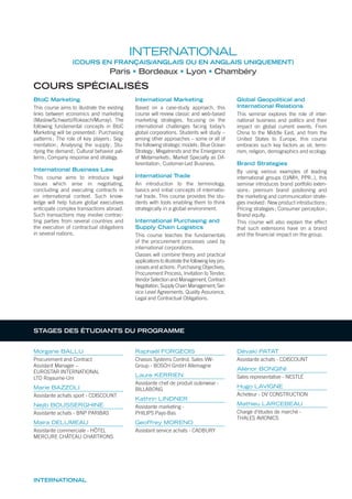 INTERNATIONAL
INTERNATIONAL
(COURS EN FRANÇAIS/ANGLAIS OU EN ANGLAIS UNIQUEMENT)
Paris Bordeaux Lyon Chambéry
COURS SPÉCIALISÉS
BtoC Marketing
This course aims to illustrate the existing
links between economics and marketing
(Maslow/Schwartz/Rokeach/Murray). The
following fundamental concepts in BtoC
Marketing will be presented: Purchasing
patterns; The role of key players; Seg-
mentation; Analysing the supply; Stu-
dying the demand; Cultural behavior pat-
terns; Company response and strategy.
International Business Law
This course aims to introduce legal
issues which arise in negotiating,
concluding and executing contracts in
an international context. Such know-
ledge will help future global executives
anticipate complex transactions abroad.
Such transactions may involve contrac-
ting parties from several countries and
the execution of contractual obligations
in several nations.
International Marketing
Based on a case-study approach, this
course will review classic and web-based
marketing strategies, focusing on the
international challenges facing today’s
global corporations. Students will study –
among other approaches – some or all of
the following strategic models: Blue Ocean
Strategy; Megatrends and the Emergence
of Metamarkets; Market Specialty as Dif-
ferentiation; Customer-Led Business.
International Trade
An introduction to the terminology,
basics and initial concepts of internatio-
nal trade. This course provides the stu-
dents with tools enabling them to think
strategically in a global environment.
International Purchasing and
Supply Chain Logistics
This course teaches the fundamentals
of the procurement processes used by
international corporations.
Classes will combine theory and practical
applications to illustrate the following key pro-
cesses and actions: Purchasing Objectives,
Procurement Process, Invitation to Tender,
Vendor Selection and Management, Contract
Negotiation, Supply Chain Management, Ser-
vice Level Agreements, Quality Assurance,
Legal and Contractual Obligations.
Global Geopolitical and
International Relations
This seminar explores the role of inter-
national business and politics and their
impact on global current events. From
China to the Middle East, and from the
United States to Europe, this course
embraces such key factors as oil, terro-
rism, religion, demographics and ecology.
Brand Strategies
By using various examples of leading
international groups (LVMH, PPR..), this
seminar introduces brand portfolio exten-
sions: premium brand positioning and
the marketing and communication strate-
gies involved: New product introductions;
Pricing strategies; Consumer perception;
Brand equity.
This course will also explain the effect
that such extensions have on a brand
and the ﬁnancial impact on the group.
Morgane BALLU
Procurement and Contract
Assistant Manager –
EUROSTAR INTERNATIONAL
LTD Royaume-Uni
Marie BAZZOLI
Assistante achats sport - CDISCOUNT
Nejib BOUSSERGHINE
Assistante achats - BNP PARIBAS
Maira DELUMEAU
Assistante commerciale - HÔTEL
MERCURE CHÂTEAU CHARTRONS
Raphaël FORGEOIS
Chassis Systems Control, Sales VW-
Group - BOSCH GmbH Allemagne
Laure KERRIEN
Assistante chef de produit outerwear -
BILLABONG
Kathrin LINDNER
Assistante marketing -
PHILIPS Pays-Bas
Geoffrey MORENO
Assistant service achats - CADBURY
Dévaki PATAT
Assistante achats - CDISCOUNT
Aliénor BONGINI
Sales representative - NESTLÉ
Hugo LAVIGNE
Acheteur - DV CONSTRUCTION
Mathieu LARCEBEAU
Chargé d’études de marché -
THALES AVIONICS
STAGES DES ÉTUDIANTS DU PROGRAMME
 