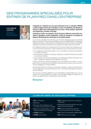 ÉDITO
DES PROGRAMMES SPÉCIALISÉS POUR
ENTRER DE PLAIN-PIED DANS L’ENTREPRISE
S’appuyant sur l’expertise de son corps professoral et sur sa notoriété, l’INSEEC
a ouvert, d’abord à Paris puis à Bordeaux, à Lyon et à Chambéry, des Masters of
Science & MBA. Afin d’internationaliser les cursus, l’École propose aujourd’hui
ces programmes à Londres et Chicago.
L’objectif est d’offrir aux étudiants venant d’horizons différents (universités fran-
çaises et étrangères, écoles d’ingénieurs, écoles de commerce), les moyens de
préparer efficacement leur entrée dans la vie professionnelle.
Les recruteurs privilégient les étudiants qui ont donné satisfaction durant une période
longue en entreprise. C’est pourquoi les Masters of Science & MBA INSEEC ont développé
toutes les formations en rythme alterné. Les étudiants peuvent ainsi acquérir une expertise,
développer leurs réseaux professionnels et multiplier les opportunités de recrutement.
Qu’il s’agisse de finance, de marketing, de RH, de communication, de e-business ou en-
core de commerce international, chaque programme est construit autour de trois axes:
• un enseignement disciplinaire pointu, qui se renouvelle en fonction des évolutions
du monde des affaires;
• des expériences longues en entreprise, destinées à confronter l’étudiant aux réalités
du marché de l’emploi;
• une formation à la recherche appliquée, pour développer réﬂexion et esprit de syn-
thèse, complément essentiel d’une expérience de terrain.
Conçus pour être en parfaite adéquation avec les évolutions des métiers, ces pro-
grammes sont supervisés par des référents professionnels reconnus ainsi que par le
Conseil Stratégique du Groupe INSEEC.
Vous professionnaliser ou acquérir une double compétence, côtoyer des étudiants du
monde entier dans un environnement de choix, c’est l’atout des programmes spécia-
lisés de l’INSEEC.
Vous pourrez par ailleurs bénéficier d’une spécialisation complémentaire de 4 à 6 se-
maines sur le campus INSEEC de Londres, ou du Harrington College of Chicago, afin de
donner une réelle dimension internationale à votre formation.
Bienvenue!
MSc & MBA INSEEC 1
CATHERINE
LESPINE
Directrice
générale du
Groupe INSEEC
• 38 ans d’existence
• 12 Écoles
• 7 campus (Paris, Bordeaux, Lyon,
Chambéry, Londres, Monaco, Chicago)
• 2 bureaux de représentation: en Chine
(Pékin) et aux États-Unis (Chicago)
• 14500 étudiants
• 40000 anciens élèves
• 450 enseignants permanents et praticiens
d’entreprise
• 1 laboratoire de recherche actif et reconnu dans
plusieurs domaines d’expertise
• 200 accords internationaux avec des
universités et grandes écoles étrangères
• 40 accords de double diplôme (MBA et MSc)
• 126 millions d’euros de budget
LE GROUPE INSEEC EN QUELQUES CHIFFRES:
 
