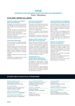 MSc & MB
PROGRAMME
MSc & M
PARIS BORDEAUX
LIEUX DE
MAN
FINA
MARKETING
INTE
CH
FACULTATIFS DE 4 À
COURS SPÉCIALISÉS
Aspects juridiques du secteur
des vins et spiritueux
Présentation des structures viti-vinicoles,
des différentes formes de sociétés (forme,
objet, intérêt) et de la spéciﬁcité des baux
ruraux.
Principes de base de la protection des
marques viticoles et de spiritueux (notam-
ment les marques toponymiques).
Analyse des règles applicables en matière
de douanes et accises.
Présentation détaillée d’une opération de
transaction de propriété viticole.
International Marketing
This course gives on in-depth presentation
of the main wine and spirits businesses
around the world.
Global approach of wine and spirits world
markets, knowledge of wine and spirits
environment. Approach of consumer’s
patterns analysis. Integration of the spe-
ciﬁcities of wines and spirits in marketing
strategies.
Strategic marketing tools and wine broods
strategies.
Presentation of updated forecasts on the
wines and spirits world markets.
Commerce international
des vins et spiritueux
Présentation des principaux marchés des vins
et spiritueux dans le monde (UK, US, Alle-
magne, Benelux, Italie, Espagne, Asie).
Incoterms et moyens de paiement, ﬁnan-
cement des contrats exports.
Déﬁnir les modalités d’internationalisa-
tion des entreprises du secteur des vins
et spiritueux.
Appréhender les besoins ﬁnanciers liés
aux opérations de commerce international.
Acteurs clés du secteur de la
filière des vins et spiritueux
Dans le cadre de ce séminaire, des profes-
sionnels de la ﬁlière viti-vinicole intervien-
dront sous forme d’ateliers (négociants,
courtiers, propriétaires, œnologues). Ils
décrypteront les enjeux respectifs de leurs
métiers ainsi que les attentes du marché.
Des cas pratiques illustreront les problé-
matiques de la ﬁlière. Ce travail fera l’objet
de préconisations qui seront présentées
devant les managers du secteur.
Comportement du
consommateur appliqué au
secteur des vins et spiritueux
Psychologie du consommateur et straté-
gies spéciﬁques de persuasion: connaître
les tendances actuelles de consommation
des vins et spiritueux.
Panorama des études, collecte et organisa-
tion des données, baromètres spéciﬁques
du secteur des vins et spiritueux, élabora-
tion des études de marché.
Achats internationaux et logistique
des secteurs des vins et spiritueux
Les outils propres à la stratégie des achats.
Obtenir les meilleures conditions de qua-
lité, coût pour les matières sèches (bou-
chons, bouteilles, étiquettes, plastiques,
bois de chêne).
Mettre en place un circuit logistique. Gérer
les risques ﬁnanciers et notamment le
risque de change. Les crédits documen-
taires et les garanties ﬁnancières.
Acheminement des vins et spiritueux dans
le respect des délais, des coûts et de la
sécurité.
Réseaux de distribution
des vins et spiritueux
Analyse des principaux marchés de l’Union
Européenne de l’Ouest, les USA et l’Asie.
Tendances et prévisions (ISWR). Focus
sur les marchés spéciﬁques. Les acteurs
majeurs de la distribution: cavistes, grande
distribution, CHR.
Spéciﬁcité de la distribution des grands
crus classés bordelais.
Elaboration d’une stratégie de prix en fonc-
tion du réseau de distribution.
Spéciﬁcités de la vente des vins et spiri-
tueux et enjeux du e-commerce.
Mathilde BOUILLAC
Assistante webmarketing -
SAS GRANDS CRUS DIFFUSION
Roxane FENAL
Assistante production/management -
CHÂTEAU PONTET- CANET
Julien FOURCADE
Assistant commercial - PAIR4WINES
Jean-Marie GUYONNET
Assistant commercial - PAIR4WINES
Laure KEMPENEERS
Assistante marketing & commerce -
SHANGHAI VINS SELECTION
CO., LTD. Shanghaï
Anthony LAVAUD
Assistant marketing -
YVON MAU GROUPE FREIXENET
Qingri LU
Assistant commercial -
LES VINS DE CRUS SAS
Chenglin PAN
Assistant export -
VIGNOBLES ANDRÉ LURTON
Jennifer ROOS
Assistante marketing - CASH VIN
Marie CROASSANT
Force de vente -
CRUS ET DOMAINES DE FRANCE,
GROUPE GRANDS CHAIS DE FRANCE
WINE
STAGES DES ÉTUDIANTS DU PROGRAMME
WINE
(COURS EN FRANÇAIS/ANGLAIS OU EN ANGLAIS UNIQUEMENT)
Paris Bordeaux
 