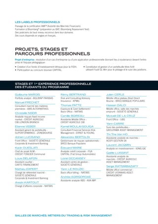 SALLES DE MARCHÉS, MÉTIERS DU TRADING & RISK MANAGEMENT
Projet d’entreprise: résolution d’un cas d’entreprise ou d’une application professionnelle donnant lieu à soutenance devant l’entre-
prise et l’équipe pédagogique:
• Création d’un fonds d’investissement éthique pour la FIDH.
• Participation au concours boursier CAPITAL.
• Constitution et gestion d’un portefeuille titres ﬁctif
utilisant l’outil GL Win pour le pilotage et le suivi des positions.
STAGES ET 1re
EXPÉRIENCE PROFESSIONNELLE
DES ÉTUDIANTS DU PROGRAMME
Guillaume MAROIS
Portfolio analyst - BGL/BNP PARIBAS
Manuel FRECHET
Consultant marché des matières
premières - AXIS ALTERNATIVES
Christelle NSEIR
Analyste risques fixed income
market - CRÉDIT AGRICOLE
CIB LONDON BRANCH
Etienne VEBER
Assistant gérant de portefeuille -
SUPERFORMANCE - ZONEBOURSE
Adrien LUCISANO
Front Office - SOCIÉTÉ GÉNÉRALE
Corporate & Investment Banking
Kadir OUESLATI
Chef de projet ALM -
CRÉDIT FONCIER Communal
Louis DELAFON
Assistant courtier -
CARTE FINANCEMENT
Mathieu EXPERT
Chargé de référentiel marché -
SOCIÉTÉ GÉNÉRALE
Corporate & Investment Banking
Arezki KARTOUT
Chargé d’affaires corporate - NATIXIS
Rémy BERTRAND
Risk and Consulting Advisory
Insurance - KPMG
Thomas PATTE
Exposure & Cash Settlement/
Back Office - NATIXIS
Camille BOIREAU
Assistante Middle Office -
CRÉDIT AGRICOLE CIB
Kamel MOULAI-SOUIGA
Consultant Financial Services Risk
Management - ERNST & YOUNG
Alexandre BERTOLDI
Gestionnaire de risques opérationnels -
BRED Banque Populaire
Édouard MARIE
Analyste crédit corporate - FGA
CAPITAL (Fiat Group Automobiles)
Lioné OCCANSEY
Assistant centre de gestion -
SOCIÉTÉ GÉNÉRALE
Yann LE ROUZIC
Back office billing – NATIXIS
Andréa AGRIGOROAE
Assistante analyste ABS - AXA IMP
Julien CERLE
Middle office plateau Bred Direct
Bourse - BRED BANQUE POPULAIRE
Hassan DALCI
Middle office, salle des marchés
emprunt - SOCIÉTÉ GÉNÉRALE
Mickaël DE LA CRUZ
Front Office - UBS
Yann CARRE
Suivi des portefeuilles -
GROUPAMA ASSET MANAGEMENT
Thi The Van HO
Assistante analyste de marchés -
ACOFI GESTION SA
Laurent JACQMIN
Analyste en investissement - IONIS GIE
Gaëlle LUISSINT
Assistante analyste de
marchés - CRÉDIT AGRICOLE
ASSET MANAGEMENT
Serge RATSIMBAZAFY
Middle office commercial -
CRÉDIT LYONNAIS ASSET
MANAGEMENT
PROJETS, STAGES ET
PARCOURS PROFESSIONNELS
Passage de la certiﬁcation AMF®
(Autorité des Marchés Financiers).
Formation à Bloomberg®
(préparation au BAT, Bloomberg Assessment Test).
Des praticiens de haut niveau reconnus dans leur domaine.
Des cours dispensés en anglais en français.
LES LABELS PROFESSIONNELS
 