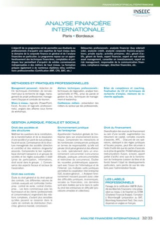 FINANCE/DROIT/FISCALITÉ/PATRIMOINE
ANALYSE FINANCIÈRE
INTERNATIONALE
Paris Bordeaux
MÉTHODES ET PRATIQUES PROFESSIONNELLES
L’objectif de ce programme est de permettre aux étudiants ou
professionnels d’acquérir une expertise de haut niveau dans
le domaine de la corporate finance en général et de l’analyse
financière en particulier. Le programme repose sur un appro-
fondissement des techniques financières, comptables et juri-
diques leur permettant d’acquérir de solides connaissances
indispensables à des métiers de haut niveau. La formation
prépare également à de nombreux diplômes et/ou certifica-
tions professionnelles (Certification AMF, CFA, BAT, etc.)
Débouchés profesionnels: analyste financier (buy side/sell
side), analyste crédit, analyste corporate (fusions-acquisi-
tions; private equity; activités primaires; etc), gérant d’ac-
tifs, gérant de fonds, expert financier, expert en real estate
asset management, conseiller en investissement, expert en
risk management, responsable de la communication finan-
cière, compliance manager, direction financière, etc.
Management personnel : rédaction de
CV, techniques d’entretien de recrute-
ment pour la recherche de stage, mana-
gement de projet professionnel, manage-
ment d’équipe et conduite de réunion.
Mises à niveau: logiciels (PowerPoint,
Excel, Access et logiciels profession-
nels), anglais des affaires sous forme
de workshops.
Ateliers techniques professionnels :
techniques de négociation, analyse tran-
sactionnelle et PNL, prise de parole et
gestion du trac, techniques de manage-
ment et leadership.
Conférences métiers: présentation des
métiers du secteur par des professionnels.
Bilan de compétence et coaching,
finalisation du CV et techniques de
recherche d’emploi, mémoire de re-
cherche appliquée.
GESTION JURIDIQUE, FISCALE ET SOCIALE
Droit des sociétés et
des structures
Maîtriser les questions de la constitution,
de la transformation et de la dissolution
d’une société d’un point de vue juridique,
fiscal et social. Connaissance de la struc-
ture managériale des sociétés (direction
et contrôle) et des relations dirigeants/
associés. Comprendre le lien capitalis-
tique donnant naissance à un groupe de
sociétés et les règles auxquelles il obéit
(prise de participation, informations,
droit social dans le groupe…). Connais-
sance des aspects fiscaux et sociaux de
l’association.
Droit des contrats
Étude du droit général et du droit spécial
des contrats. Les différentes natures de
contrats auxquels est confrontée l’entre-
prise: contrat de vente, contrat d’entre-
prise… Les liens commerciaux avec les
fournisseurs et les clients (professionnels
et consommateurs) engendrant des rela-
tions complexes, d’autant plus sensibles
qu’elles peuvent se resserrer dans le
cadre de contrats de distribution (fran-
chise, gérance-mandat, concession).
Environnement juridique
de l’entreprise
Appréhender l’évolution globale de l’en-
treprise dans son environnement écono-
mique. Comprendre les interactions et
les nombreuses conséquences juridiques
en termes de responsabilité, qu’elle soit
pénale (droit pénal général et des affaires)
ou civile, spécialement dans un envi-
ronnement concurrentiel (concurrence
déloyale, pratiques anticoncurrentielles
et restrictives de concurrence). Étudier
les nouvelles problématiques apparais-
sant avec l’essor de l’informatique et de
l’Internet. Les multiples outils juridiques
permettant la coopération inter-entreprise
(GIE, location-gérance…). Analyser l’envi-
ronnement mouvant pouvant aussi créer
des difficultés juridiques, économiques,
sociales ou financières ; ces dernières
sont alors traitées par la loi dans le cadre
du droit des entreprises en difficulté (pro-
cédures amiables et collectives).
Droit du financement
Diversification des sources de financement
au sein d’une société: augmentation (ou
réduction) de capital, comptes courants
d’associés, APE… Chacune de ces opé-
rations, obéissant à des règles juridiques
et fiscales propres, peut être sécurisée à
l’aide d’outils tels que les pactes d’associés
ou la prise de garantie. Problématiques des
restructurations (fusion, scission, apport
partiel d’actifs) ainsi que de la transmis-
sion de l’entreprise (cession de titres et de
fonds) faisant l’objet de développements
particuliers, sans perdre de vue les rela-
tions avec l’administration fiscale.
LES LABELS
PROFESSIONNELS
Passage de la certification AMF® (Auto-
rité des Marchés Financiers). Une prépa-
ration au niveau 1 de l’examen du CFA®
(Chartered Financial Analyst). Formation
à Bloomberg® (préparation au BAT,
Bloomberg Assessment Test). Des cours
dispensés en anglais en français.
ANALYSE FINANCIÈRE INTERNATIONALE 32/33
 