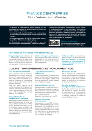 FINANCE D’ENTREPRISE
Paris Bordeaux Lyon Chambéry
MÉTHODES ET PRATIQUES PROFESSIONNELLES
Les étudiants de cette formation devront maîtriser tous les
domaines de la finance et de la trésorerie afin de prendre les
bonnes décisions concernant:
• tous les aspects de la gestion de trésorerie, des techniques
de financement et de gestion des risques de taux et de
change,
• le montage d’opérations de LBO, de capital-risque, fusions-
acquisitions et transmissions d’entreprises.
Les études de cas leur permettent de mettre en œuvre les
acquis théoriques, et d’en prendre la dimension stratégique.
Les étudiants sont recrutés essentiellement dans la banque,
en sociétés de conseil, et dans les services financiers des
grandes entreprises… Les métiers exercés le plus fréquem-
ment sont: en banque, chargé de clientèle, responsable de
financement, originateur, analyste de crédit, gestionnaire
actif/passif; analyste financier; directeur financier; conseiller
financier; gestionnaire de portefeuille.
Partenaire de la formation:
Horizon Croissance, magazine d’informa-
tion et du financement de l’entreprise.
Management personnel : rédaction de
CV, techniques d’entretien de recrute-
ment pour la recherche de stage, mana-
gement de projet professionnel, mana-
gement d’équipe et conduite de réunion,
méthodologie de l’article de recherche.
Ateliers techniques professionnels :
techniques de négociation, analyse tran-
sactionnelle et PNL, prise de parole et
gestion du trac, techniques de manage-
ment et leadership.
Conférences métiers: présentation des
métiers du secteur par des professionnels.
Bilan de compétence et coaching,
finalisation du CV et techniques de
recherche d’emploi, mémoire de re-
cherche appliquée.
COURS TRANSVERSAUX ET FONDAMENTAUX
Droit des affaires et fiscalité
Aperçu général du droit de l’entreprise
et présentation du droit des obligations.
Contrats et responsabilité profession-
nelle; classiﬁcation des contrats; le Tri-
bunal de Commerce; le contentieux et
l’action en justice; les modes privés de
résolution des litiges.
Étude des grands principes de la
ﬁscalité des entreprises: l’imposition des
bénéﬁces réalisés par l’entreprise; la ges-
tion des déﬁcits ﬁscaux des sociétés sou-
mises à l’IS; l’imposition des bénéﬁces
distribués par l’entreprise.
Analyse financière et
stratégique de l’entreprise
Maîtriser les concepts fondamentaux du
diagnostic ﬁnancier aﬁn de mener une
analyse globale de l’entreprise et d’éta-
blir des prévisions ﬁnancières. Sources
d’information, analyse sectorielle, ana-
lyse de la performance économique et
ﬁnancière, analyse de la structure ﬁnan-
cière et du mode de ﬁnancement, élabo-
ration de prévisions.
Anglo-American Financial
Accounting
This course is designed to familiarize parti-
cipants with the Anglo-American approach
to ﬁnancial accounting and with the use of
ﬁnancial statements in business manage-
ment and decision-making.
Comptabilité approfondie
La réglementation comptable en France.
Les opérations sur le capital: les augmen-
tations de capital, la réduction du capital
social, les rachats d’actions propres.
Les comptes consolidés.
La gestion des résultats dans une SA.
Normes comptables
internationales
La pratique des normes IFRS. Le référen-
tiel et le cadre normatif appliqués au niveau
international. Les techniques et procé-
dures recommandées par les normes en
matière comptable et ﬁnancière. Analyse
des états ﬁnanciers de synthèse préconi-
sés par les normes IFRS. Études de cas
des applications du référentiel.
Techniques d’audit
Rôle et importance du contrôle interne
dans le fonctionnement d’une organisa-
tion. L’audit, un instrument de légitima-
tion ﬁnancière. Études de cas: missions
d’audit, les mécanismes de légitimation
de l’information ﬁnancière…
Contrôle de gestion et
management de la performance
Étudier les performances en temps
réel. Anticiper et optimiser la stratégie
de développement de l’entreprise par
l’analyse de ses coûts. Optimisation de
sa trésorerie. Déterminer les actions cor-
rectives. Tableaux de bord.
FINANCE D’ENTREPRISE
 