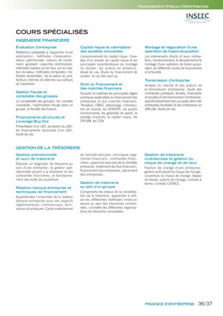 FINANCE D’ENTREPRISE
FINANCE/DROIT/FISCALITÉ/PATRIMOINE
Évaluation d’entreprise
Réflexions préalables à l’approche d’une
valorisation ; méthodes d’évaluation :
valeur patrimoniale, valeurs de rende-
ment, goodwill, capacités distributives,
méthodes basées sur les flux, sur la créa-
tion de valeur, méthodes composites, mé-
thodes sectorielles; de la valeur au prix,
facteurs internes et externes aux acteurs
de l’opération.
Gestion fiscale et
comptable des groupes
La comptabilité des groupes: les comptes
consolidés; l’optimisation fiscale dans un
groupe; la fiscalité des fusions.
Financements structurés et
Leverage Buy-Out
Présentation d’un LBO; les leviers du LBO;
les financements structurés d’un LBO;
étude de cas.
Capital risque et valorisation
des sociétés innovantes
L’environnement du capital risque; l’ana-
lyse d’un dossier de capital risque et les
principales caractéristiques du montage
du dossier ; les acteurs en présence ;
étude de cas. Étude du financement de
projets: le cas des start up.
Droit du financement et
des marchés financiers
Acquérir et maîtriser les principales règles
juridiques applicables au financement des
entreprises et aux marchés financiers.
Titrisation, CMCC, affacturage; l’introduc-
tion en bourse, les OPA/OPE, les pactes
d’actionnaires, les garanties de passif; le
portage d’actions, le capital risque, les
OPCVM, les TCN.
Montage et négociation d’une
opération de fusion-acquisition
Les intervenants directs et leurs motiva-
tions; l’environnement, le déroulement et le
montage d’une opération de fusion-acqui-
sition; les différents modes de financement
et la fiscalité.
Transmission d’entreprise
Analyse du marché et des acteurs de
la transmission d’entreprise; étude des
contraintes juridiques, fiscales, financières
et sociales d’une transmission d’entreprise;
approfondissement des cas particuliers des
entreprises familiales et des entreprises en
difficulté; étude de cas.
Gestion prévisionnelle
et suivi de trésorerie
Élaborer un diagnostic de trésorerie au
sein d’une entreprise ; la gestion opé-
rationnelle propre à la trésorerie et ses
contraintes financières ; le fonctionne-
ment des outils de couverture.
Relation banque-entreprise et
techniques de financement
Appréhender l’ensemble de la relation
banque-entreprise sous ses aspects
réglementaires, commerciaux, tech-
niques et juridiques. Cadre institutionnel
de l’activité bancaire ; principaux orga-
nismes financiers ; contraintes finan-
cières; approche bancaire de la clientèle
entreprise; traitement des flux financiers;
financement des entreprises; placement
des entreprises.
Gestion de trésorerie
au sein d’un groupe
Comprendre les enjeux de la consolida-
tion de la trésorerie; apprendre à utili-
ser les différentes méthodes mises en
œuvre au sein des trésoreries centrali-
sées; connaître les différentes organisa-
tions de trésorerie consolidées.
Gestion de trésorerie
multidevises et gestion du
risque de change et de taux
Position de change d’une entreprise ;
gestion actif-passif du risque de change;
couverture du risque de change, Swaps
de devise, options de change, contrats à
terme, contrats COFACE.
GESTION DE LA TRÉSORERIE
COURS SPÉCIALISÉS
INGÉNIERIE FINANCIÈRE
36/37
 