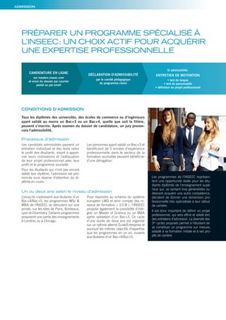 ADMISSION
PRÉPARER UN PROGRAMME SPÉCIALISÉ À
L’INSEEC: UN CHOIX ACTIF POUR ACQUÉRIR
UNE EXPERTISE PROFESSIONNELLE
Processus d’admission
Un ou deux ans selon le niveau d’admission
CONDITIONS D’ADMISSION
Tous les diplômés des universités, des écoles de commerce ou d’ingénieurs
ayant validé au moins un Bac+3 ou un Bac+4, quelle que soit la filière,
peuvent s’inscrire. Après examen du dossier de candidature, un jury pronon-
cera l’admissibilité.
Les candidats admissibles passent un
entretien individuel et des tests selon
le profil des étudiants, visant à appré-
cier leurs motivations et l’adéquation
de leur projet professionnel avec leur
profil et le programme souhaité.
Pour les étudiants qui n’ont pas encore
validé leur diplôme, l’admission est pro-
noncée sous réserve d’obtention du di-
plôme en cours.
Les personnes ayant validé un Bac+3 et
bénéficiant de 5 années d’expérience
professionnelle dans le secteur de la
formation souhaitée peuvent bénéficier
d’une dérogation.
Lorsqu’ils s’adressent aux titulaires d’un
Bac+4/Bac+5, les programmes MSc &
MBA de l’INSEEC se déroulent sur une
année, sur les sites de Paris, Bordeaux,
Lyon et Chambéry. Certains programmes
proposent une partie des enseignements
à Londres ou à Chicago.
Pour répondre au schéma du système
européen LMD et tenir compte des ni-
veaux de formation « 3-5-8 », l’INSEEC
propose également la possibilité d’inté-
grer un Master of Science ou un MBA
après validation d’un Bac+3. Ce cycle
d’une durée de deux ans est organisé
sur un rythme alterné École/Entreprise et
poursuit les mêmes objectifs d’expertise
que les programmes en un an, ouverts
aux titulaires d’un Bac+4/Bac+5.
CANDIDATURE EN LIGNE
sur masters.inseec.com
et envoi du dossier par courrier
postal ou par email
DÉCLARATION D’ADMISSIBILITÉ
par le comité pédagogique
du programme choisi
Si admissibilité:
ENTRETIEN DE MOTIVATION
• test de langue
• test de personnalité
• déﬁnition du projet professionnel
Les programmes de l’INSEEC représen-
tent une opportunité réelle pour les étu-
diants diplômés de l’enseignement supé-
rieur qui, se sentant trop généralistes ou
désirant acquérir une autre compétence,
décident de donner une dimension pro-
fessionnelle très spécialisée à leur début
de carrière.
Il est donc important de définir un projet
professionnel, qui sera affiné et validé lors
des entretiens d’admission. La diversité des
3es
cycles proposés permet à l’étudiant de
se constituer un programme sur mesure,
adapté à sa formation initiale et à ses pro-
jets de carrière.
 