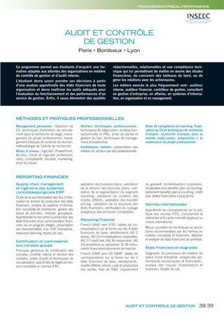 FINANCE/DROIT/FISCALITÉ/PATRIMOINE
REPORTING FINANCIER
AUDIT ET CONTRÔLE
DE GESTION
Paris Bordeaux Lyon
Ce programme permet aux étudiants d’acquérir une for-
mation adaptée aux attentes des organisations en matière
de contrôle de gestion et d’audit interne.
L’étudiant devra savoir prendre ses décisions à partir
d’une analyse approfondie des états financiers de toute
organisation et devra maîtriser les outils adéquats pour
l’évaluation du fonctionnement et des performances d’un
service de gestion. Enfin, il saura démontrer des qualités
rédactionnelles, relationnelles et une compétence tech-
nique qui lui permettront de mettre en œuvre des études
financières, de concevoir des tableaux de bord, ou de
gérer les relations avec les actionnaires.
Les métiers exercés le plus fréquemment sont: auditeur
interne, auditeur financier, contrôleur de gestion, consultant
en gestion d’entreprise, en affaires, en systèmes d’informa-
tion, en organisation et en management.
MÉTHODES ET PRATIQUES PROFESSIONNELLES
Management personnel : rédaction de
CV, techniques d’entretien de recrute-
ment pour la recherche de stage, mana-
gement de projet professionnel, mana-
gement d’équipe et conduite de réunion,
méthodologie de l’article de recherche.
Mises à niveau: logiciels (PowerPoint,
Access, Excel et logiciels profession-
nels), comptabilité, fiscalité, marketing,
droit du travail.
Ateliers techniques professionnels :
techniques de négociation, analyse tran-
sactionnelle et PNL, prise de parole et
gestion du trac, techniques de manage-
ment et leadership.
Conférences métiers: présentation des
métiers du secteur par des professionnels.
Bilan de compétence et coaching, finali-
sation du CV et techniques de recherche
d’emploi, recherche d’emploi dans le
monde anglo-saxon, préparation à la
soutenance du projet professionnel.
AUDIT ET CONTRÔLE DE GESTION
Supply chain management
et ingénierie des systèmes
comptables/progiciels ERP
Étude de la synchronisation des flux d’infor-
mation en termes de production des états
financiers; analyse du système d’informa-
tion comptable de l’entreprise: gestion des
bases de données; intranet, groupware.
Appréhender le lien entre la production des
états financiers et la communication finan-
cière via un progiciel intégré; présentation
des fonctionnalités d’un ERP (entreprise,
ressource planning, études de cas).
Certification et commissariat
aux comptes groupe
Principes généraux de certification des
comptes, contrôle interne et révision des
comptes, pistes d’audit et techniques de
circularisation, spécificités de règles de révi-
sion comptable en normes IFRS:
validation des business plans; validation
de la révision des business plans; vali-
dation de la segmentation du segment
reporting; validation du contenu des
impôts différés; validation des transfer
pricing; validation de la structure des
états ﬁnanciers; vériﬁcation du routage
analytique des écritures comptables.
Reporting financier
French GAAP vers IFRS: tables de cor-
respondance sur la forme sur les 4 états
financiers de base, retraitements IAS 2
stocks, IAS 16 immobilisations corporelles,
IAS 17 crédit bail, IAS 36 impairment, IAS
19 prestations au personnel, IS 39 instru-
ments financiers/instruments de marché.
French GAAP vers US GAAP: tables de
correspondance sur la forme sur les 4
états financiers de base, retraitements:
impôts différés, stocks, coût de production
des ventes, frais de R&D, impairement
du goodwill, immobilisations corporelles,
employees and benefits plan accounting,
retirement benefits plan accounting, crédit
bail, dettes financières à long terme.
Normes internationales
Approfondir les connaissances sur la pra-
tique des normes IFRS; comprendre le
référentiel et le cadre normatif appliqué au
niveau international.
Mieux connaître les techniques et procé-
dures recommandées par les normes en
matière comptable et financière; élaborer
et analyser les états financiers de synthèse.
États financiers et diagnostic
Diagnostic du processus de création de
valeur d’une entreprise: analyse des per-
formances économiques et ﬁnancières ;
analyse des risques d’exploitation et
ﬁnanciers. Études de cas.
38/39
 