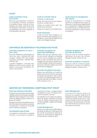 Droit des affaires et fiscalité
Étude des principaux éléments de la régle-
mentation de la vie commerciale; étude des
différents statuts juridiques d’une société;
étude des règles juridiques propres à un
groupe de sociétés.
Étude des principes de la ﬁscalité des socié-
tés (TVA, impôt sur les sociétés, procédures
contentieuses); incidence de la ﬁscalité
dans les décisions de gestion.
Comptabilité approfondie
Les objectifs de l’information comptable
et ﬁscale. Les principes, concepts et
mécanismes de base. La réglementation
comptable en France. Principaux docu-
ments comptables et ﬁscaux.
Les opérations sur le capital: les augmen-
tations de capital; la réduction du capital
social; les rachats d’actions propres. Les
comptesconsolidés.Lagestiondesrésultats
dans une SA.
Credit Management
Gestion de la relation client (CRM). Maîtrise
des délais de paiement. Optimisation des
flux amonts de la trésorerie. Optimiser le
recours aux instruments de paiement et
de financement. Contrôle du BFR.
Cash Management
Les missions du trésorier. Gestion de
trésorerie au quotidien. Maîtrise de la
négociation bancaire; gestion de trésorerie
et prévisions. Mise en place d’un cash
pooling. Contrôle du BFR, de la liquidité,
des risques et des placements. Choix des
bons ﬁnancements à court terme. Calcul
des enjeux de trésorerie.
Contrôle de gestion et calcul
des coûts
Étude des différentes méthodologies de
calcul des coûts : méthode des coûts
complets, méthode des coûts partiels,
imputation rationnelle, méthode ABC,
méthode UVA.
La gestion budgétaire - construction des
tableaux de bord sociaux: gestion des
effectifs, audit social, recrutement, for-
mation, rémunération.
Contrôle de gestion et
reporting stratégique
Maîtrise des outils de reporting à partir
de cas concrets. Utilisation du reporting
comme outil de pilotage des activités.
Mise en place et maîtrise des outils de
pilotage de la performance pilotés par le
contrôle de gestion (balanced scorecards,
executive scorecards, tableaux de bord et
planification stratégique).
Contrôle de gestion bancaire
Maîtrise des spécificités du contrôle de
gestion bancaire à travers les structures
comptables spécifiques à cette activité.
Incidence des réglementations liées à la
sécurité financière (LSF, BÂLE I, II et III,
SOX et solvency I et II…).
Contrôle de gestion des
activités de services
Étude des outils du contrôle de gestion
spécifiques du secteur des services;
pilotage d’activités; études de cas.
Contrôle de gestion industriel
Étude des outils du contrôle de gestion
spécifiques au secteur de l’industrie ;
pilotage d’activités; études de cas.
GESTION DE TRÉSORERIE, COMPTABILITÉ ET DROIT
CONTRÔLE DE GESTION ET PILOTAGE D’ACTIVITÉ
AUDIT ET CONTRÔLE DE GESTION
Audit comptable, fiscal
et financier
Étude des outils spécifiques à l’audit fis-
cal, comptable et financier; procédures
et contentieux fiscaux; audit de la comp-
tabilisation des dettes à long terme et des
immobilisations financières; audit de la
comptabilisation des actifs incorporels et
de la valorisation des stocks.
Audit et contrôle interne
L’évolution du métier d’audit.
Études des outils et des enjeux organisa-
tionnels du contrôle interne.
Pratique du contrôle interne selon l’ap-
proche par les processus.
Création d’un rapport sur le contrôle interne.
Audit de groupe
Finalité de l’audit interne appliqué à un
groupe; étude des outils spécifiques à l’au-
dit interne; cas de l’audit de filiales dans le
cadre d’une stratégie de groupe.
Audit interne et management
des risques
Concept et fondamentaux du contrôle
interne et du management des risques de
l’entreprise. L’environnement réglementaire
lié au contrôle interne. Meilleures pratiques
du contrôle interne. Le contrôle interne ban-
caire et ses spécificités. La notion de risque
en entreprise.
AUDIT
 