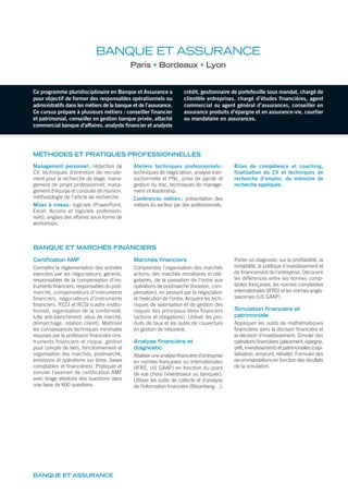 Ce programme pluridisciplinaire en Banque et Assurance a
pour objectif de former des responsables opérationnels ou
administratifs dans les métiers de la banque et de l’assurance.
Ce cursus prépare à plusieurs métiers : conseiller financier
et patrimonial, conseiller en gestion banque privée, attaché
commercial banque d’affaires, analyste financier et analyste
crédit, gestionnaire de portefeuille sous mandat, chargé de
clientèle entreprises, chargé d’études financières, agent
commercial ou agent général d’assurances, conseiller en
assurance produits d’épargne et en assurance-vie, courtier
ou mandataire en assurances.
BANQUE ET ASSURANCE
Paris Bordeaux Lyon
MÉTHODES ET PRATIQUES PROFESSIONNELLES
Management personnel : rédaction de
CV, techniques d’entretien de recrute-
ment pour la recherche de stage, mana-
gement de projet professionnel, mana-
gement d’équipe et conduite de réunion,
méthodologie de l’article de recherche.
Mises à niveau: logiciels (PowerPoint,
Excel, Access et logiciels profession-
nels), anglais des affaires sous forme de
workshops.
Ateliers techniques professionnels :
techniques de négociation, analyse tran-
sactionnelle et PNL, prise de parole et
gestion du trac, techniques de manage-
ment et leadership.
Conférences métiers: présentation des
métiers du secteur par des professionnels.
Bilan de compétence et coaching,
finalisation du CV et techniques de
recherche d’emploi, du mémoire de
recherche appliquée.
Certification AMF
Connaître la règlementation des activités
exercées par les négociateurs, gérants,
responsables de la compensation d’ins-
truments ﬁnanciers, responsables du post-
marché, compensateurs d’instruments
financiers, négociateurs d’instruments
ﬁnanciers, RCCI et RCSI (cadre institu-
tionnel, organisation de la conformité,
lutte anti-blanchiment, abus de marché,
démarchage, relation client). Maîtriser
les connaissances techniques minimales
requises par la profession ﬁnancière (ins-
truments financiers et risque, gestion
pour compte de tiers, fonctionnement et
organisation des marchés, postmarché,
émissions et opérations sur titres, bases
comptables et ﬁnancières). Pratiquer et
simuler l’examen de certification AMF
avec tirage aléatoire des questions dans
une base de 600 questions.
Marchés financiers
Comprendre l’organisation des marchés
actions, des marchés monétaires et obli-
gataires, de la passation de l’ordre aux
opérations de postmarché (livraison, com-
pensation), en passant par la négociation
et l’exécution de l’ordre. Acquérir les tech-
niques de valorisation et de gestion des
risques des principaux titres ﬁnanciers
(actions et obligations). Utiliser les pro-
duits de taux et les outils de couverture
en gestion de trésorerie.
Analyse financière et
diagnostic
Réaliser une analyse ﬁnancière d’entreprise
en normes françaises ou internationales
(IFRS, US GAAP) en fonction du point
de vue choisi (investisseur ou banquier).
Utiliser les outils de collecte et d’analyse
de l’information ﬁnancière (Bloomberg…).
Porter un diagnostic sur la proﬁtabilité, la
rentabilité, la politique d’investissement et
de ﬁnancement de l’entreprise. Découvrir
les différences entre les normes comp-
tables françaises, les normes comptables
internationales (IFRS) et les normes anglo-
saxonnes (US GAAP).
Simulation financière et
patrimoniale
Appliquer les outils de mathématiques
ﬁnancières dans la décision ﬁnancière et
la décision d’investissement. Simuler des
opérations ﬁnancières (placement, épargne,
prêt, investissement) et patrimoniales (capi-
talisation, emprunt, retraite). Formuler des
recommandations en fonction des résultats
de la simulation.
BANQUE ET ASSURANCE
BANQUE ET MARCHÉS FINANCIERS
 