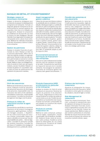 BANQUE ET ASSURANCE
FINANCE/DROIT/FISCALITÉ/PATRIMOINE
Stratégie, cession et
transmission d’entreprise
Intégrer la démarche stratégique pour
comprendre et préparer le développement
à long terme de l’entreprise. Formuler un
diagnostic global de l’entreprise et de son
environnement en sachant apprécier ses
capacités à faire face et à s’adapter aux
changements. Analyser et comprendre
les problèmes de structure liés à la mise
en œuvre d’un plan stratégique. Décoder
l’identité d’une organisation et analyser les
composantes de la culture d’une entre-
prise. Maîtriser les méthodes d’évaluation
financière nécessaires à estimer la valeur
d’une entreprise.
Gestion de patrimoine
Analyser la situation financière et patri-
moniale du client. Réaliser un bilan de
sa structure patrimoniale. Définir avec le
client ses objectifs et établir un diagnostic
patrimonial. Orienter le client vers des solu-
tions patrimoniales en prenant en compte
sa situation, les contraintes juridiques et
fiscales. Mettre en place une stratégie finan-
cière et orienter le client vers des experts
(notaires, avocats, fiscalistes). Élaborer un
mandat de gestion en concertation avec
le client et suivre les performances des
opérations de placement réalisées.
Asset management et
gestion collective
Utiliser les principes de la théorie moderne
du portefeuille dans la constitution d’un por-
tefeuille. Développer et gérer un portefeuille
fictif dans le cadre d’une gestion sous man-
dat. Appliquer les principes de diversification
des risques en utilisant des investissements
alternatifs (immobilier, matières premières,
fonds de private equity). Découvrir les règles
de bon sens et les méthodes de gestion de
portefeuille des grands gérants. Connaître
les principaux types de gestion: gestion
active vs gestion passive, gestion value
vs gestion growth, market timing vs stock
picking. Découvrir l’environnement et les
acteurs de la gestion collective. Utiliser les
produits de gestion collective (OPCVM…)
pour bâtir un portefeuille adapté au profil
de risque du client.
Environnement bancaire et
techniques de financement
des entreprises
Découvrir le cadre institutionnel de l’activité
bancaire dans les opérations de dépôts
et de prêts. Comprendre les spécificités
de l’approche bancaire de la clientèle
entreprise. Accompagner les opérations
financières de l’entreprise (gestion des
créances client, gestion de la trésorerie…).
Fiscalité des personnes et
des placements
Maîtriser les fondements du calcul de
l’impôt (personnes imposables, règles de
territorialité, foyer fiscal, quotient familial,
revenus nets catégoriels). Calculer le
revenu brut global, les charges déductibles,
les abattements applicables sur le revenu
et les réductions d’impôts. Connaître la fis-
calité des placements, du patrimoine et de
la transmission du patrimoine. Maîtriser le
calcul de l’impôt sur le revenu et de l’Impôt
de Solidarité sur la Fortune; fiscalité des
revenus fonciers et des capitaux mobiliers;
fiscalité de transmission. Appréhender les
principales niches fiscales et leur intérêt
dans une stratégie patrimoniale.
BANQUE DE DÉTAIL ET D’INVESTISSEMENT
Droit des assurances
Maîtriser les fondements du droit des assu-
rances. Pratiquer le droit de l’assurance
des personnes (assurance de dommages
et de personnes, responsabilité civile), de
l’assurance des biens et des opérations
immobilières (construction, responsabilité
administrative). Connaître les procédures
de règlement des litiges (civil et pénal).
Pratique du métier de
l’assurance (courtier et agent
général)
Comprendre les spécificités du marché de
l’assurance et ses acteurs (compagnies
d’assurance, agents généraux, courtiers,
risk managers, actuaires…). Appréhen-
der les outils et techniques de l’assu-
reur (clauses contractuelles, fixation des
valeurs, pénalités encourues par l’assuré,
responsabilités des parties…) dans la négo-
ciation. Connaître le panorama complet
des produits d’assurance. Connaître les
pré-requis à l’installation et la stratégie de
développement d’un portefeuille clients.
Produits d’assurance IARD
et prévoyance du particulier
et de l’entreprise
Analyser la situation du client et cerner
ses besoins en assurances. Recenser les
moyens de protection et de prévention
des risques. Diagnostiquer la nature des
risques et estimer le montant des pertes en
cas de sinistre sur le site. Émettre des pré-
conisations sur la prévention des risques.
Proposer les formules contractuelles les
plus adaptés à la couverture des risques
opérationnels du client.
Produits et contrats
d’assurance vie
Maîtriser le cadre contractuel, juridique
et fiscal (règles, capitalisation, clauses
contractuelles, frais et bénéfices, liquidités,
ISF, résidence fiscale, droits de succes-
sion, cadre juridique, fiscalité du rachat
total et du retrait partiel, etc.) du contrat
d’assurance-vie. Convaincre de l’intérêt
du contrat d’assurance-vie.
Pratique des techniques
d’assurance
Apprécier et cartographier les risques,
déterminer la formule d’assurance, tarifier
et émettre le contrat, gérer les contrats et
les cotisations, instruire et régler un sinistre.
Risk Management et
réassurance
Évaluer les risques économiques, finan-
ciers, juridiques et opérationnels dans
les opérations de banque et d’assurance.
Analyser l’information financière, écono-
mique et géopolitique pouvant avoir une
incidence sur les marchés. Évaluer les
risques opérationnels. Mettre en place un
plan d’actions préventives et correctives.
Identifier les risques financiers de l’entre-
prise cliente et proposer des solutions de
couverture (produits dérivés, swap).
ASSURANCE
42/43
 